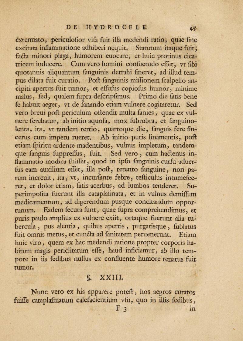 4* extenuato, periculofior vifa fuit illa medendi ratio, quae fine excitata inflammatione adhiberi nequit. Statutum itaque fuit; faila minori plaga, humorem euocare, et huic protinus cica¬ tricem inducere. Cum vero homini confuetudo eflet, vt fibi quotannis aliquantum fanguinis detrahi fineret, ad illud tem¬ pus dilata fuit curatio. Poft fanguinis miflionem fcalpello an- cipiti apertus fuit tumor, et effufus copiolus humor, minime malus, fed, qualem fupra defcripfimus. Primo die fatis bene fe habuit aeger, vt de fanando etiam vulnere cogitaretur. Sed vero breui poft periculum oftendit multa fanies, quae ex vul¬ nere ferebatur, ab initio aquofa, mox fubrubra, et fanguino- lenta, ita, vt tandem tertio, quartoque die, fanguis fere fin- cerus cum impetu rueret. Ab initio puris linamentis, poft etiam fpiritu ardente madentibus, vulnus impletum, tandem- que fanguis fupprefius, fuit. Sed vero , cum hactenus in¬ flammatio modica fuiflet, quod in ipfo fanguinis curfii aduer- fus eam auxilium eflet, illa poft, retento fanguine, non pa¬ rum increuit, ita, vt, incurfante febre, tefticulus intumefce- ret, et dolor etiam, fatis acerbus, ad lumbos tenderet. Su- perimpofita fuerunt illa cataplafmata, et in vulnus demifliim medicamentum, ad digerendum pusque concitandum oppor¬ tunum. Eadem fecuta funt, quae fupra comprehendimus, et puris paulo amplius ex vulnere exiit, ortaque fuerunt alia tu¬ bercula , pus alentia, quibus apertis , purgatisque, fublatus fuit omnis metus, et cunila ad fanitatem peruenerunt. Etiam huic viro, quem ex hac medendi ratione propter corporis ha¬ bitum magis periclitatum efle, haud inficiamur, ab illo tem¬ pore in iis fedibus nullus ex confluente humore renatus fuit tumor, §. XXIXL Nunc vero ex his apparere poteft, hos aegros curatos fuifle cataplalmatum calefacientium vlu, quo in illis fedibus, F 3 in