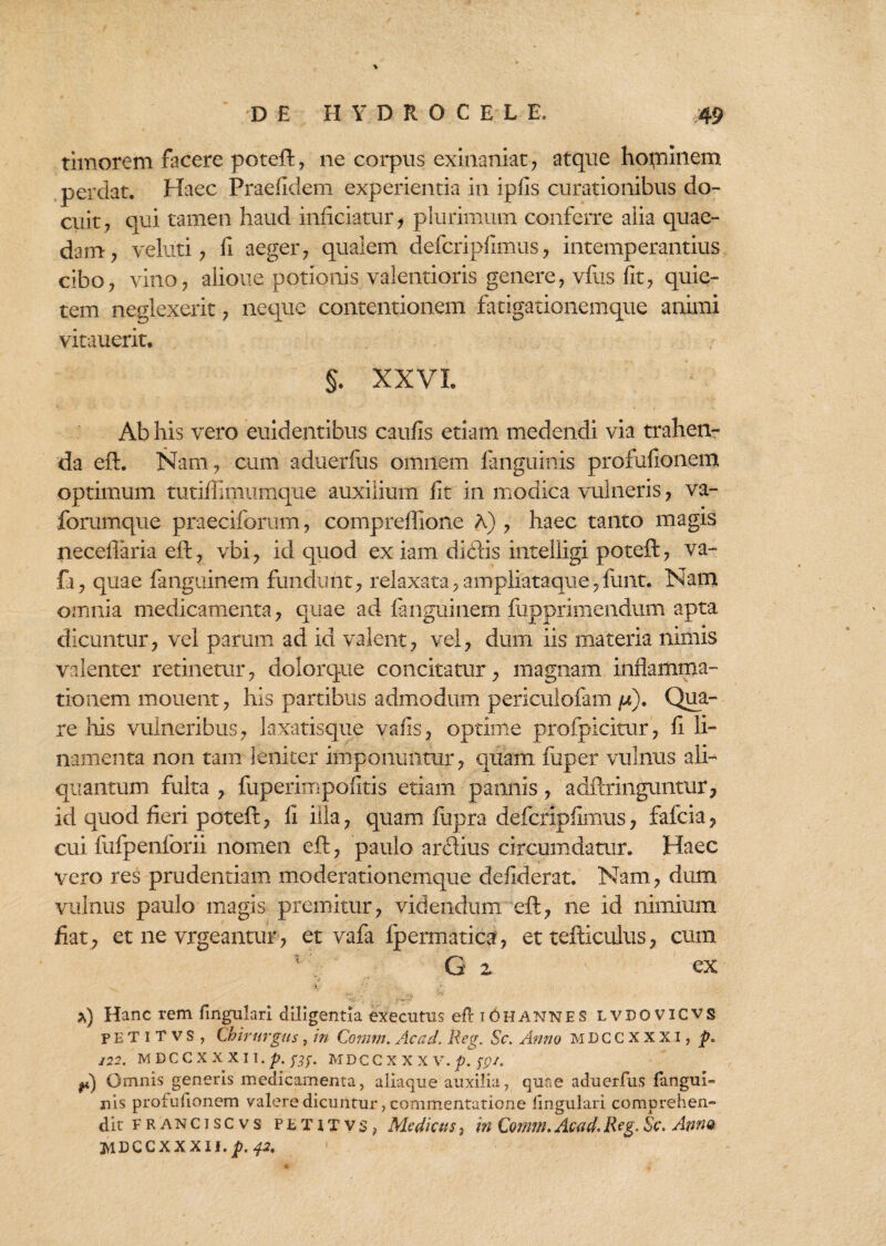 timorem facere poteft, ne corpus exinaniat, atque hominem perdat. Haec Praefidem experientia in ipfis curationibus do¬ cuit, qui tamen haud inficiatur, plurimum conferre alia quae¬ dam, veluti, fi aeger, qualem defcripfimus, intemperantius cibo, vino, alioue potionis valentioris genere, vfus fit, quie¬ tem neglexerit, neque contentionem fatigationemque animi vitauerit. §. XXVI. Ab his vero euidentibus caufis etiam medendi via trahen¬ da eft. Nam, cum aduerfus omnem fanguinis profufionem optimum tutiffimumque auxilium fit in modica vulneris, va- forumque praeciforum, compreflione A) , haec tanto magis neceflaria eft, vbi, id quod ex iam didis intelligi poteft, va- fa, quae fanguinem fundunt, relaxata, ampliataque,funt. Nam omnia medicamenta, quae ad fanguinem iiipprimendum apta dicuntur, vel parum ad id valent, vel, dum iis materia nimis valenter retinetur, dolorque concitatur, magnam inflamma¬ tionem mouent, his partibus admodum periculofam /*). Qua¬ re his vulneribus, laxatisque vafis, optime profpicitur, fi li¬ namenta non tam leniter imponuntur, quam fuper vulnus ali¬ quantum fulta , fuperimpolitis etiam pannis, adftringuntur, id quod fieri poteft, fi illa, quam fupra defcripfimus, fafcia, cui fufpenforii nomen eft, paulo arflius circumdatur. Haec vero res prudentiam moderationemque defiderat. Nam, dum vulnus paulo magis premitur, videndum eft, ne id nimium fiat, et ne vrgeantur, et vafa fpermatica, et tefticulus, cum G z ' ex i. *) Hanc rem fingulari diligentia executus efl t Oh annes lvdovicvs p E T i T v S , Chirurgus, in Comm. Acad. Reg. Sc. Anno MDCCXXXi, p. 122. MDCCXXXII.^.0. MDCCXXXV.f;;/. Omnis generis medicamenta, aliaque auxilia, quae aduerfus fangui- nis profufionem valere dicuntur, commentatione lingulari comprehen¬ dit franciscvs petxtvs, Medicus, in Comm. Acad. Reg. Sc. Anno jylDCCXXXIi.jX 42.