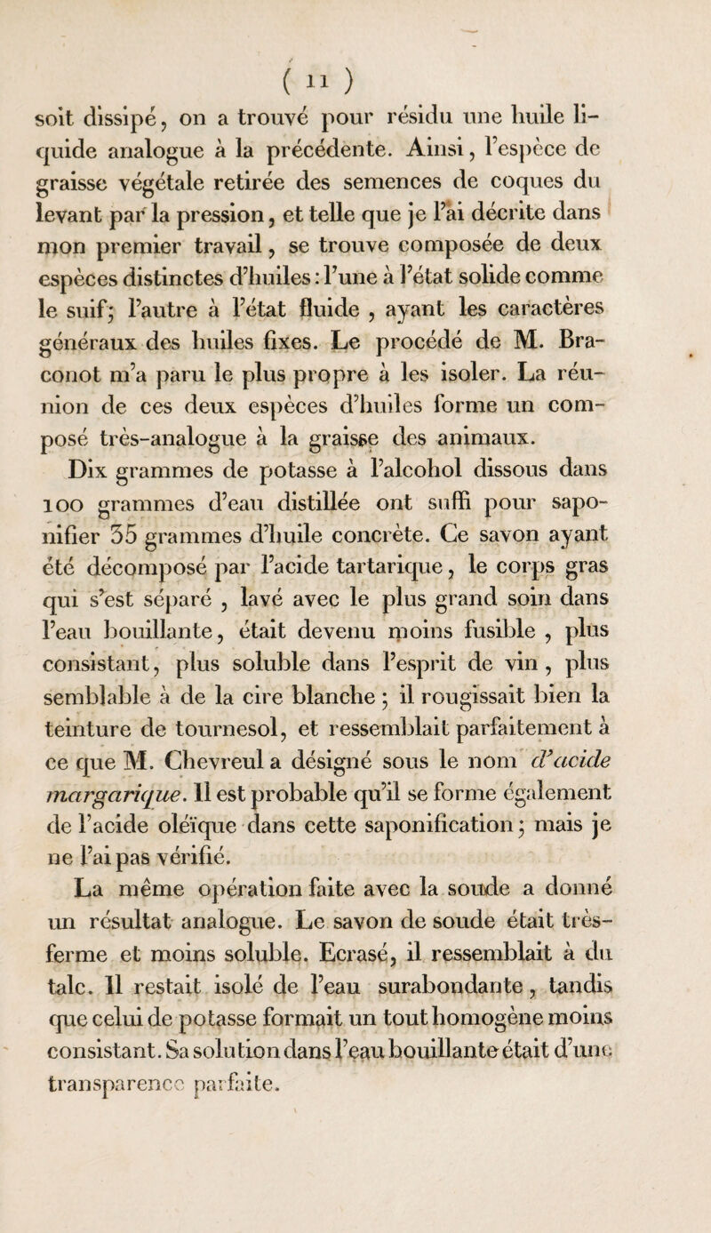 soit dissipé 5 on a trouvé pour résidu une huile li¬ quide analogue à la précédente. Ainsi, l’esj^èce de graisse végétale retirée des semences de coques du levant par la pression, et telle que je Fai décrite dans mon premier travail, se trouve composée de deux espèces distinctes d’huiles : Fune à Fétat solide comme le suif; l’autre à Fétat fluide , ayant les caractères généraux des huiles fixes. Le procédé de M. Bra- conot m’a paru le plus propre à les isoler. La réu¬ nion de ces deux espèces d’huiles forme un com¬ posé très-analogue à la graisse des animaux. Dix grammes de potasse à Falcohol dissous dans loo grammes d’eau distillée ont suffi pour sapo¬ nifier 55 grammes d’huile concrète. Ce savon ayant été décomposé par l’acide tartarique, le corps gras qui s’est séparé , lavé avec le plus grand soin dans l’eau bouillante, était devenu rpoins fusible , plus consistant, plus soluble dans l’esprit de vin, plus semblable à de la cire blanche ; il rougissait bien la teinture de tournesol, et ressemblait parfaitement à ce que M. Chevreul a désigné sous le nom cTacide margarique. 11 est probable qu’il se forme également de Facide oléïque dans cette saponification; mais je ne Fai pas vérifié. La même opération faite avec la soude a donné un résultat analogue. Le savon de soude était très- ferme et moins soluble. Ecrasé, il ressemblait à du talc. 11 restait isolé de l’eau suraboi:idante, tandis cpie celui de potasse formait un tout homogène moins consistant. Sa solution dans l’eau bouillante était d’une transparence parfaite.