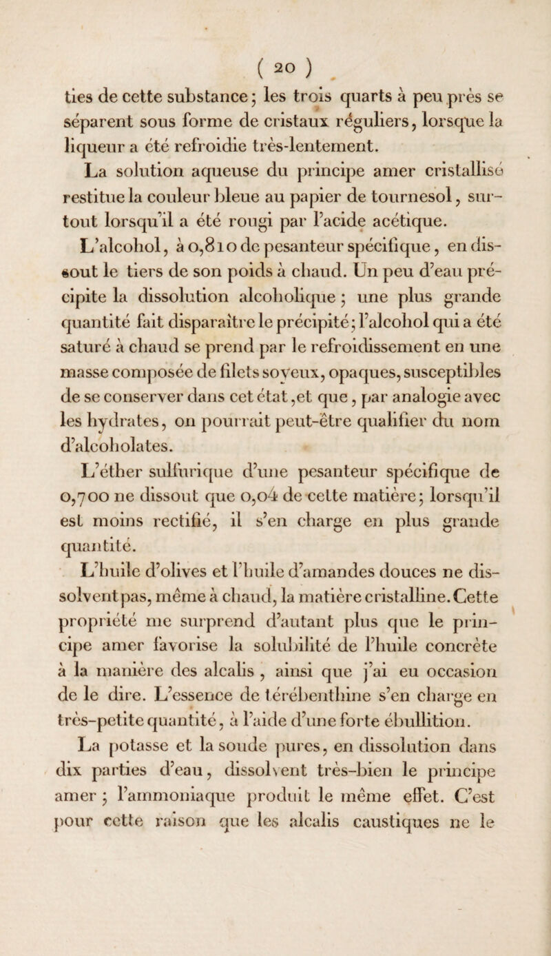 lies de cette substance ; les trois quarts à peu prés se séparent sous forme de cristaux réguliers, lorsque la liqueur a été refroidie très-lentement. La solution aqueuse du principe amer cristallisé restitue la couleur bleue au papier de tournesol, sur¬ tout lorsqu’il a été rougi par l’acide acétique. L’alcohol, à 0,81 o de pesanteur spécifique, en dis¬ sout le tiers de son poids à chaud. Un peu d’eau pré¬ cipite la dissolution alcobolique ; une plus grande quantité fait disparaître le précipité; l’alcoliol qui a été saturé à chaud se prend par le refroidissement en une masse com|)Osée de filets soveux, opaques, susceptibles de se conserver dans cet état ,et que, par analogie avec les hydrates, on pourrait peut-être qualifier du nom d’alcoholates. L’éther sulfurique d’une pesanteur spécifique de 0,700 ne dissout que o,o4 de cette matière; lorsqu’il est moins rectifié, il s’en charge en plus grande quantité. L’huile d’olives et l’huile d’amandes douces ne dis¬ solvent pas, même à chaud, la matière cristalline. Cette propriété me surprend d’autant plus que le prin¬ cipe amer favorise la solubilité de l’huile concrète à la manière des alcalis , ainsi que j’ai eu occasion de le dire. L’essence de lérébenthine s’en charge en très-petite quantité, à l’aide d’une forte ébullition. La potasse et la soude pures, en dissolution dans dix parties d’eau, dissol\ent très-bien le principe amer ; l’ammoniaque produit le même effet. C’est pour cette raison que les alcalis caustiques ne le