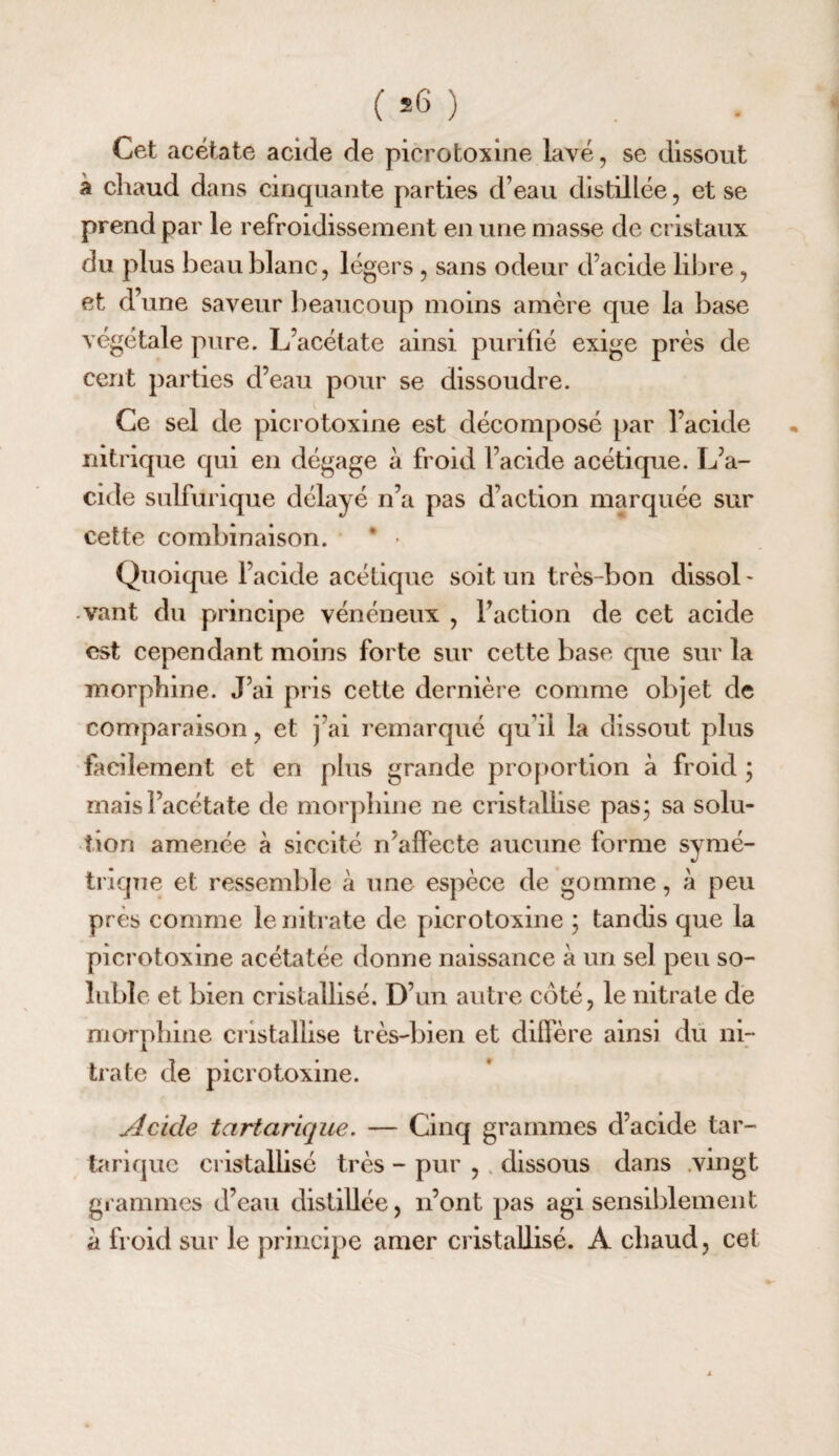 ( ) Cet acétate acide de picrotoxine lavé, se dissout a chaud dans cinquante parties d’eau distillée, et se prend par le refroidissement en une masse de cristaux du plus beau blanc, légers , sans odeur d’acide libre , et d’une saveur lieaucoup moins amère que la base végétale pure. L’acétate ainsi purifié exige près de cent parties d’eau pour se dissoudre. Ce sel de picrotoxine est décomposé par l’acide nitrique qui en dégage à froid l’acide acétique. L’a¬ cide sulfurique délayé n’a pas d’action marquée sur cette combinaison. * • Quoique l’acide acétique soit un très-bon dissol¬ vant du principe vénéneux , Faction de cet acide est cependant moins forte sur cette base que sur la morphine. J’ai pris cette dernière comme objet de comparaison, et j’ai remarqué qu’il la dissout plus facilement et en plus grande pro[>ortion à froid ; mais l’acétate de mor])hine ne cristallise pas; sa solu¬ tion amenée à slccité n’affecte aucune forme symé¬ trique et ressemble à une espèce de gomme, à peu près comme le nitrate de picrotoxine ; tandis que la picrotoxine acétatée donne naissance à un sel peu so¬ luble et bien cristallisé. D’un autre côté, le nitrate de morphine cristallise très-bien et diffère ainsi du ni¬ trate de picrotoxine. Acide tartarique. — Cinq grammes d’acide tar- tariquc cristallise très - pur , . dissous dans .vingt grammes d’eau distillée, n’ont pas agi sensiblement à froid sur le principe amer cristallisé. A chaud, cet