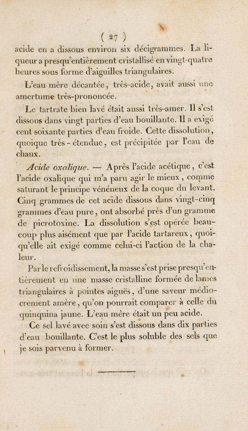 \ ( 27 ) acide en a dissous environ six décigrammes. La 11- queur a presqii’entièrement cristallisé en vingt-quatre heures sous forme d’aiguilles triangulaires. L’eau mère décantée, très-acide, avait aussi une amertume très-prononcée. Le tartrate bien lavé était aussi très-amer. 11 s’est dissous dans vingt parties d’eau bouillante. 11 a evigé cent soixante parties d’eau froide. Cette dissolution, quoique très - étendue, est précipitée par l’eau de chaux. Acide oxalique, — Après l’acide acétique, c’est l’acide oxalique qui m’a paru agir le mieux, connue saturant le principe vénéneux de la coque du levant. Cinq grammes de cet acide dissous dans vingt-cinq grammes d’eau pure, ont absorbé près d’un gramme de picrotoxine. La dissolution s’est opérée beau¬ coup plus aisément que par l’acide tartareux, quoi¬ qu’elle ait exigé comme celui-ci l’action de la cha¬ leur. Parle refroidissement, la masse s’est prise presqu’em tièrement en une masse cristalline formée de lames triangulaires à pointes aiguës, d’une saveur médio¬ crement amère, qu’on pourrait comparer à celle du quinquina jaune. L’eau mère était un peu acide. Ce sel lavé avec soin s’est dissous dans dix parties d’eau bouillante. C’est le plus soluble des sels que je sois parvenu à former.