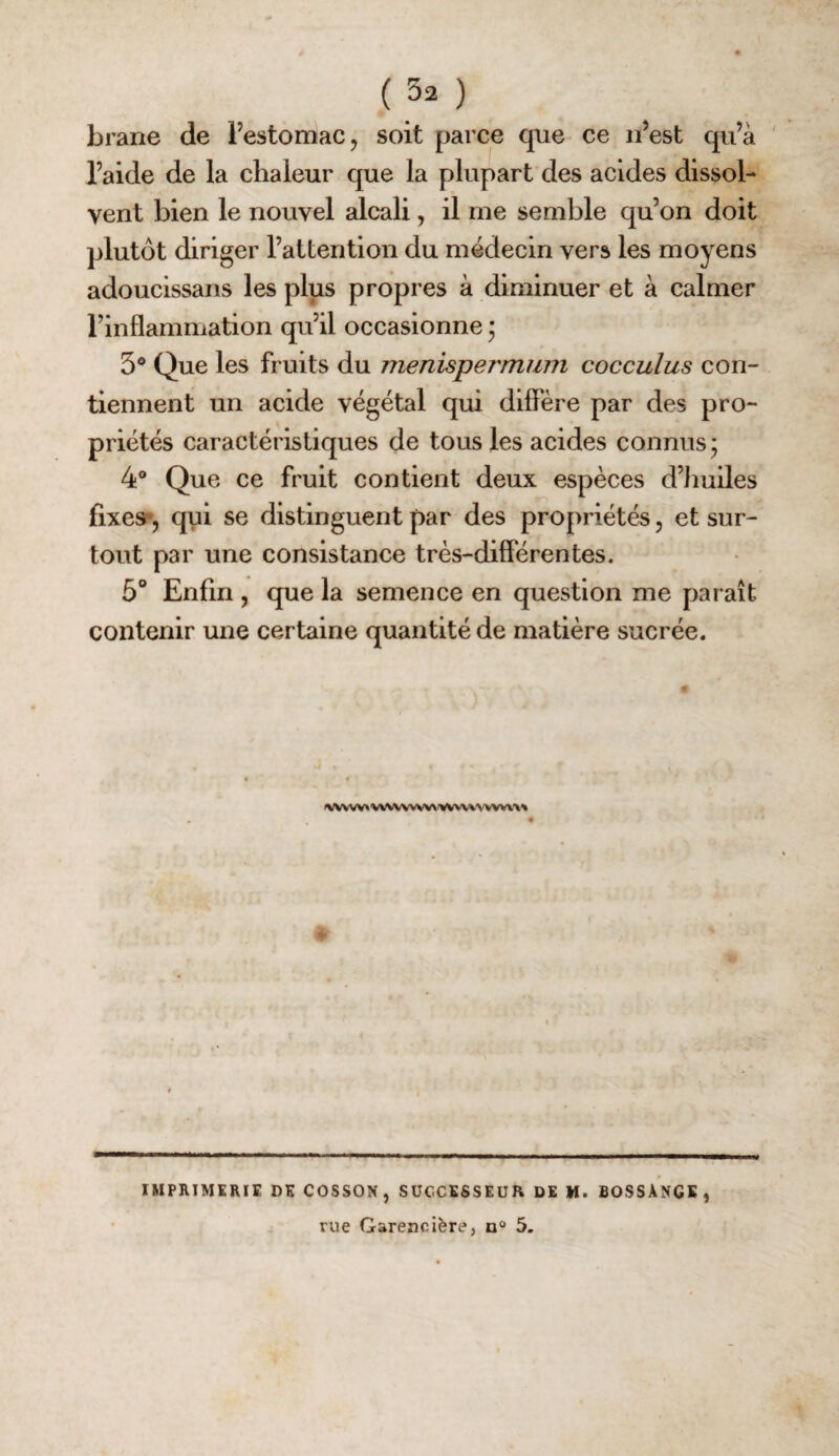 brane de l’estomac, soit parce que ce n’est qu’à ' l’aide de la chaleur que la plupart des acides dissol¬ vent bien le nouvel alcali, il me semble qu’on doit plutôt diriger l’attention du médecin vers les moyens adoucissans les plus propres à diminuer et à calmer l’inflammation qu’il occasionne * 3® Que les fruits du menispermum cocculus con¬ tiennent un acide végétal qui diffère par des pro¬ priétés caractéristiques de tous les acides connus; 4® Que ce fruit contient deux espèces d’Iiuiles fixe»*, qui se distinguent par des propriétés, et sur¬ tout par une consistance très-différentes. 5° Enfin , que la semence en question me paraît contenir une certaine quantité de matière sucrée. VVVWVVV\<>«WVVN-wwx^ IMPRIMERIE DE COSSON, SUCCESSEUR DE M. BOSSANGE, rue Garencière, n® 5.