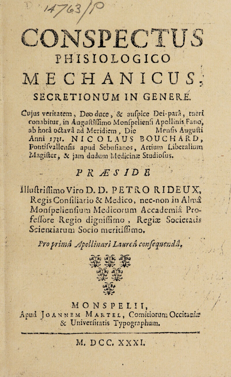 11**1 J?1***^ W T fi hP- jjOk •£]> * ,-</ «3^» PHISIOLOGICO ME CHANICDS ' SECRETIONUM IN GENERE. Cujus veritatem, Daoduce* Sc aufpice Dei-para, tueri conabitur., in AuguftMImo Monfpelienfl ApolliniiFano', ab hora odlava ad Meridiem , Die Menfis Augufti Anni w* NICOLAUS BOUCHARD, Poritjfvalleiifis apud Sebufianos, Ardum Liberalium Magifter j & jam dudum Medicina? Studiofus. P R jE 8 I D E . 3 HluftriffimoViroD* D. PETRO RIDEUX Regis Confiliario & Medico» nec-non in Almi Monfpciienfium Medicorum Accademia Pro- feflore Regio digniffirno , Regine Socieuds Scientiarum Socio mericiffimo* V A roprimd Apollinari Laurea confeqnencla. utfk 3S» ‘sVs-' 'J&J' Jq% ,Afv^ tisp M O N S P E L I I, . Apud | o a n -n s m Martei, Comitiorum Occitatn & Univerfiratis Typographum* Jvl. DGC. XXXI,