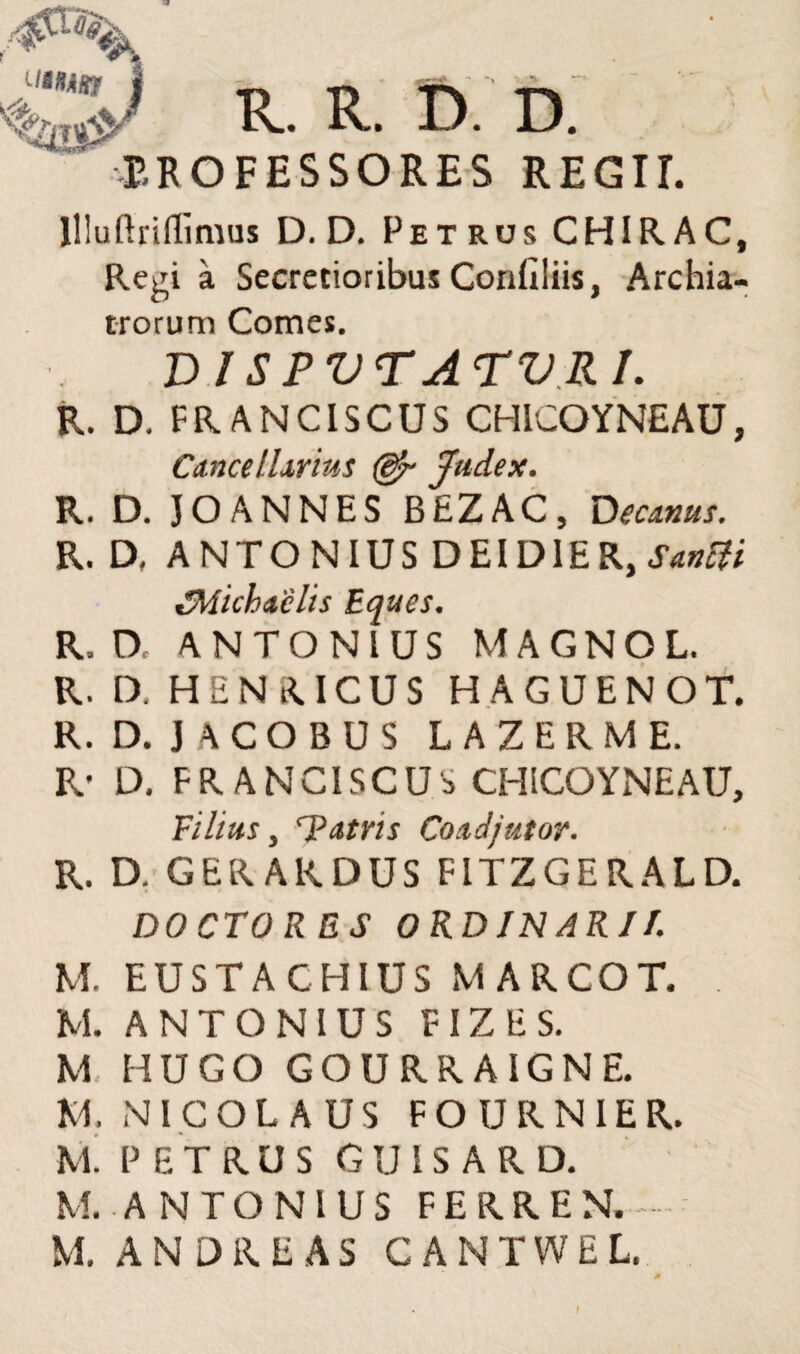 R. R. D. D. EROFESSORES REGIT. llluftriflimus D. D. Pet rus CHIR AC, Regi a Secretioribus Conllliis, Archia¬ trorum Comes. V l S PVTATVRI. R. D. FRANCISCUS CHICOYNEAU, Cancellarius (ejr Judex. R. D. JOANNES BEZAC, Decanus. R. D, ANTONIUS DEI DIE R, S&nUi t!'Michaclis Eques. R, D, ANTONIUS MAGNOL. R. D. HENRICUS H A G U E N O T. R. D. JACOBUS LAZERME. R* D. FRANCISCUS CHICOYNEAU, Filius, T atris Co adjutor. R. D. GERAKDUS FITZGERALD. DOCTO RES ORDINARI/. M. EUSTA CHIUS MARCOT. M. ANTONIUS FIZES. M H U G O GOURRAIGNE. XI. NICOLAUS FOURN1ER. M. PETRUS G U IS A R D. M..ANTONIUS FERREN. M. A N D R E A S CANTWEL. f