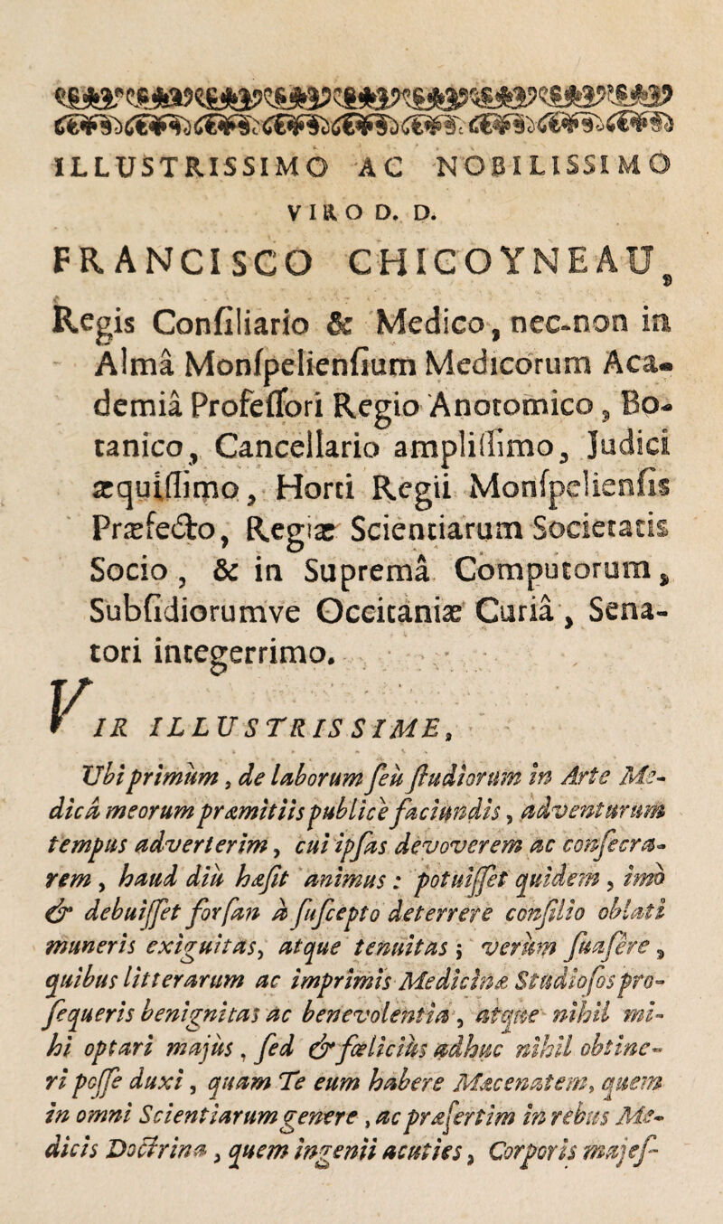 tfE¥^(»€¥^<!©^tf€¥5Si€¥?i£i¥$'t' C&f§l d&fold&Sb ILLUSTRISSIMO AC NOBILISSIMO V I a O D. D. FR ANCISCO CHIGO YNEAUS t ' • *- * - * • •* 7 *• • • ^ '• H • Regis Confiliario & Medico, nec-non ia Alma Monfpelienfium Medicorum Aca¬ demia Profeflbri Regio Anatomico» Bo¬ tanico, Cancellario ampliffimo. Judici arquidimo. Horti Regii Monfpelienfis Prsefedto, Regia: Scientiarum Societatis Socio , & in Suprema Computorum, Subfidiorumve Oceitaniae Curia , Sena¬ tori integerrimo. • • VIR ILLUSTRISSIME, * * - *» A Ubi primum, de laborum feu (ludiorum in Arte Me¬ dica meorum primitiis publice faci undis, adventurum tempus adverterim, cui ipfas devoverem ac confecra- rem , haud diu hafit animus: potuijfet quidem , imo & debuijfet forfan a fufcepto deterrere conflio oblati muneris exiguitas> atque tenuitas ; verum fu a fer e, quibus litterarum ac imprimis Medicina Studiofos pro- fequeris benignitas ac benevolentia , atque nihil mi¬ hi optari majus , fed & felicius adhuc nihil obtine« ri pcffe duxi, quam Te eum habere Mac enatem* quem in omni Scientiarum genere, ac prafertim in rebus Me¬ dicis Doctrina > quem ingenii acuties, Corporis majef
