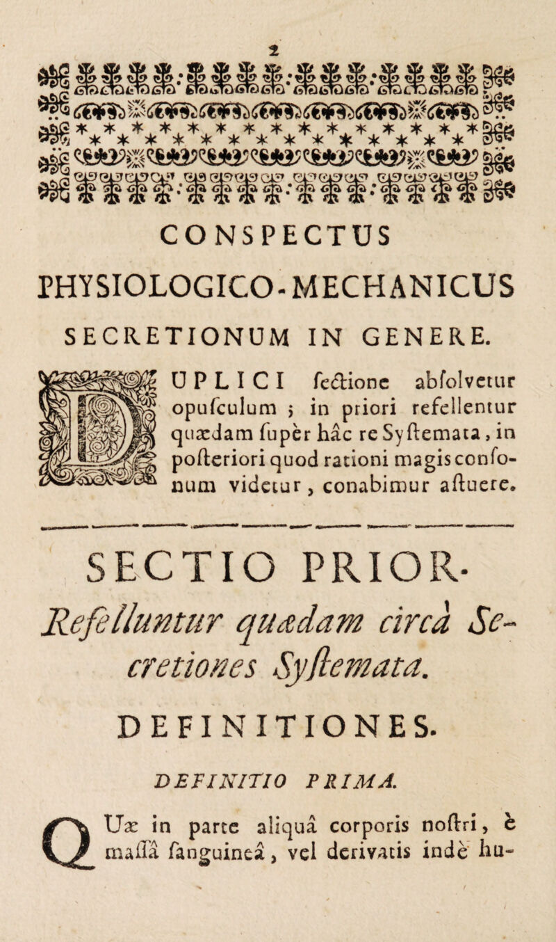 CONSPECTUS PHYSIOLOGICO- MECHANICUS SECRETIONUM IN GENERE. U P L I C I fedionc abfolvctur opufculum > in priori refellentur quxJam iuper hac re Syftemata, in pofteriori quod rationi magisconfo- num videtur, conabimur alluere. SECTIO PRIOR- Refelluntur quadam circa Se¬ cretiones Syflemata. DEFINITIONES. DEFINITIO PRIMA. QUx in parte aliqua corporis noftri, e maffa fanguinea, vel derivatis inde hu- i