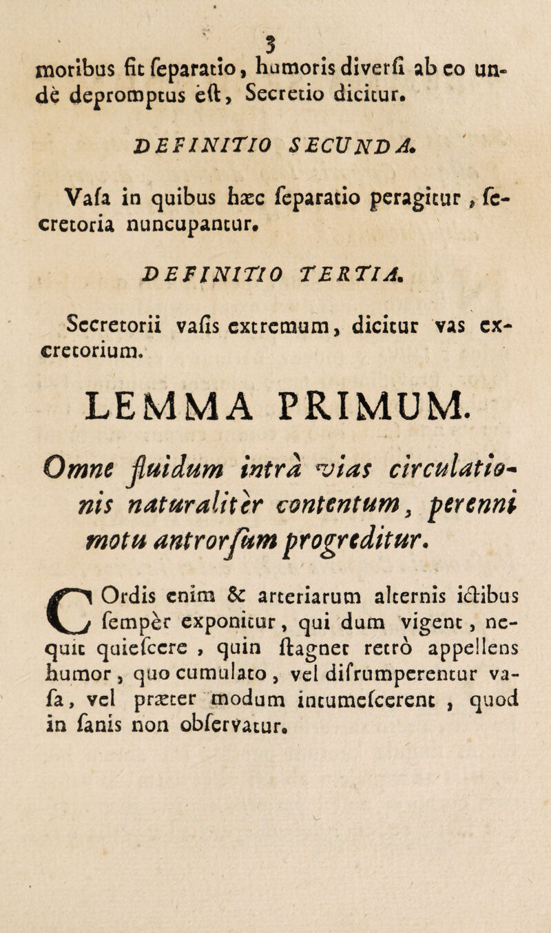 moribus fitfeparatio, humorisdiverfi abeo un¬ de depromptus eft. Secretio dicitur. DEFINITIO SECUNDA. Vafa in quibus haec feparatio peragitur » fc- cretoria nuncupantur. DEFINITIO TERTIA. Secretorii vafis extremum, dicitur vas ex¬ cretorium. LEMMA PRIMUM. Omne fluidum intra nolas circulatio- nis naturaliter contentum, perenni motu antrorjum progreditur. COrdis enim & arteriarum alternis i&ibus femper exponitur, qui dum vigent, nc- quic quiefccre , quin ftagnec retro appellens Jbumor , quo cumulato , vel difrumperentur va¬ fa, vel prxter modum intumefcerenc , quod in fanis non obfervatur*