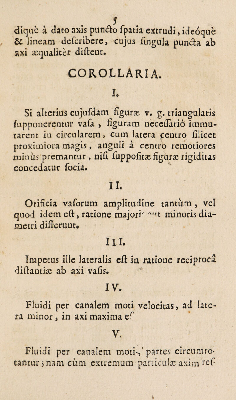 s dique a dato axis pun&o fpatia extrudi, ideoque & lineam defcribere, cujus fingula pun&a ab axi aequaliter diftent. COROLLARIA. h Si alterius cujufdam figura v. g. triangularis (apponerentur vafa , figuram neceffario immu¬ tarent in circularem, cum latera pentro filicec proximiora magis, anguli a centro remotiores minus premantur , nifi fuppoficae figurae rigiditas concedatur focia. II. Orificia vaforum amplitudine tantum , vel quod idem eft, ratione majori minoris dia¬ metri differunt. II L Impetus ille lateralis eff: in ratione reciproca diftantix ab axi vafis. IV. Fluidi per canalem moti velocitas, ad late¬ ra minor, in axi maxima er V. Fluidi per canalem moti-,' partes circumro¬ tantur 5 nam cum extremum particulae axim refi \