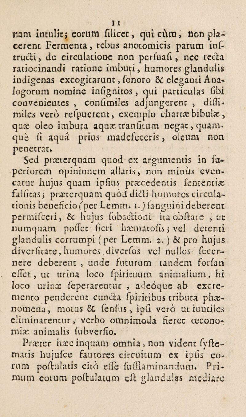 mm intulit} eorum filicet, qui cum, non pla¬ cerent Fermenta, rebus anotomicis parum inf- trudi, de circulatione non perfuafi, nec reda ratiocinandi ratione imbuti, humores glandulis indigenas excogitarunt, fonoro & eleganti Ana¬ logorum nomine infignitos, qui particulas fibi convenientes , confimiles adjungerent , didi- miles vero refpuerent, exemplo charta bibulae, qux oleo imbuta aqux tranfitum negat, quam¬ que fi aqua prius madefeceris, oleum non penetrat. Sed praeterquam quod ex argumentis in fa- periorem opinionem allaris, non minus even- catur hujus quam ip!ius praecedentis fententix falfitas$ prxterquam quod didi humores circula¬ tionis beneficio (per Lemm. i.) fanguini deberent permifeeri, & hujus fubadioni itaobftare , uc numquam poffet fieri hxmatofisjvel detenti glandulis corrumpi (per Lemm. 2.) &c pro hujus diverfitate, humores diverfos vel nullos fecer- nere deberent , unde futurum tandem forfan effer, ut urina loco fpiricuum animalium, hi loco urinx feperarentur , adeoque ab excre¬ mento penderent eunda fpiritibus tributa phx- nomena, motus fenfus, ipff vero uc inutiles eliminarentur, verbo omnimoda neret cecono* mix animalis fubverfio. Prxter hxcinquam omnia, non vident fyfte- matis hujufce fautores circuitum ex ipiis eo¬ rum poftulatis cito eile fuffiaminandum. Pri¬ mum eorum poftulacum eft glandulas mediare