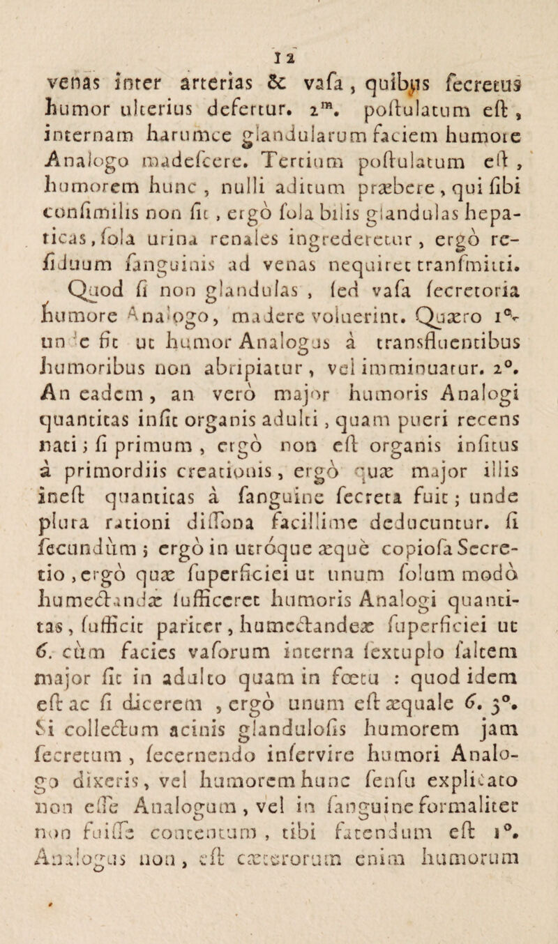 I 2 venas inter arterias & vafa , quibps fecretus humor ulterius defertur. 2m. poftulatum eft , internam harumce glandularum faciem humore Analogo madefeere. Tertiam poftulatum eft , humorem hunc, nulli aditum prxbere, qui fibi confimilis non fit , ergo fota bilis glandulas hepa¬ ticas, fola urina renales ingrederetur, ergo re- fiduum (anguinis ad venas nequiret tranfmitti. Quod fi non glandulas , (eri vafa fecretoria fuimore Ana-ogo, madere voluerint. Quxro i°v un c fit uc humor Analogas a transfluentibus humoribus non abripiatur, vel imminuatur. 20. An eadem, an vero major humoris Ana logi quantitas infit organis adulti, quam pueri recens nati; fi primum , ergo non efl organis infitus a primordiis creationis, ergo quae major illis ineft quantitas a (anguine fecreta fuit; unde plura rationi di Tona facillime deducuntur, fi fecundum 5 ergo in utroque xque copiofa Secre¬ tio, ergo qux fuperficiei ut unum folum modo hume&andx lufficcrcc humoris Analogi quanti¬ tas, (uflicic pariter, humcctandex fuperficiei ut 6. cum facies vaforum interna lextuplo ialtem major fic in adulto quam in foetu : quod idem efiac fi dicerem , ergb unum eftxquale 6. 50. Si collecftum acinis glandulofis humorem jam fecretum , (ecernendo infervire humori Analo¬ go dixeris, vel humorem hunc fenfu explicato non cTe Analogum , vel in fanguine formaliter non fu i Te contentum , tibi fatendum eft i°. Analogus non, eft exterorum enim humorum