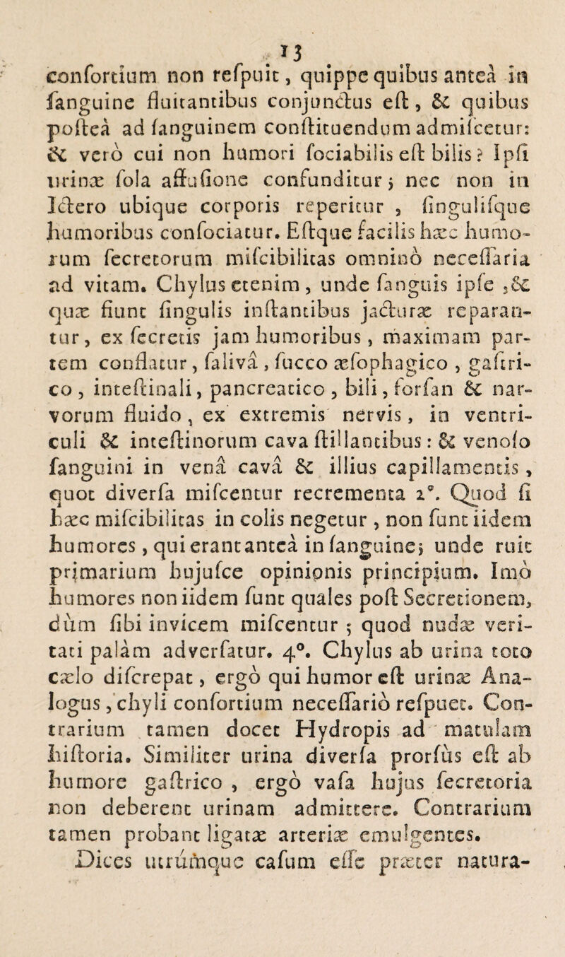confortium non refpuit, quippe quibus antea in fanguine fluitantibus conjunctus e(t, &£ quibus poftea ad (anguinem conftituendqm admifeetur: vero cui non humori fociabiiis eft: bilis ? Ipfi lirina: fola affufionc confunditur j nec non in Ictero ubique corporis repetitur , fingulifque humoribus confociatur. Eftque facilis hxz humo¬ rum fecrecorum mifeibilitas omnino neceflaria ad vitam. Chylus etenim, unde fanguis ipfe ,8c qux fiunt fingulis initantibus jacturx reparan¬ tur, ex fecretis jam humoribus, maximam par¬ tem conflatur, faliva , fucco xfophagico , gaftri- co , inteftinali, pancreatico , bili, forlan nar- vorum fluido, ex extremis nervis, in ventri¬ culi inteftinorum cava ftillancibus: & venofo fanguini in vena cava dc illius capillamentis, quot diverfa mifcentur recrementa i\ Quod fi hxc mifeibilitas in colis negetur , non funt iidem humores, qui erant antea in (anguine j unde ruit prjmarium hujufce opinionis principium. Imo humores non iidem fune quales poft Secretionem, dum fibi invicem mifcentur ; quod midx veri¬ tati palam adverfatur. 40. Chylus ab urina toto cado diferepat, ergo qui humor eft urina: Ana¬ logus , chyli confortium neceflario refpuet. Con¬ trarium tamen docet Hydropis ad matulam hiftoria. Similiter urina diverfa prorfus eft ab humore gaftrico , ergo vafa hujus fecretoria non deberent urinam admittere. Contrarium tamen probant ligata: arcerix emulgentes. Dices utrumque cafum efle prxtcr natura-