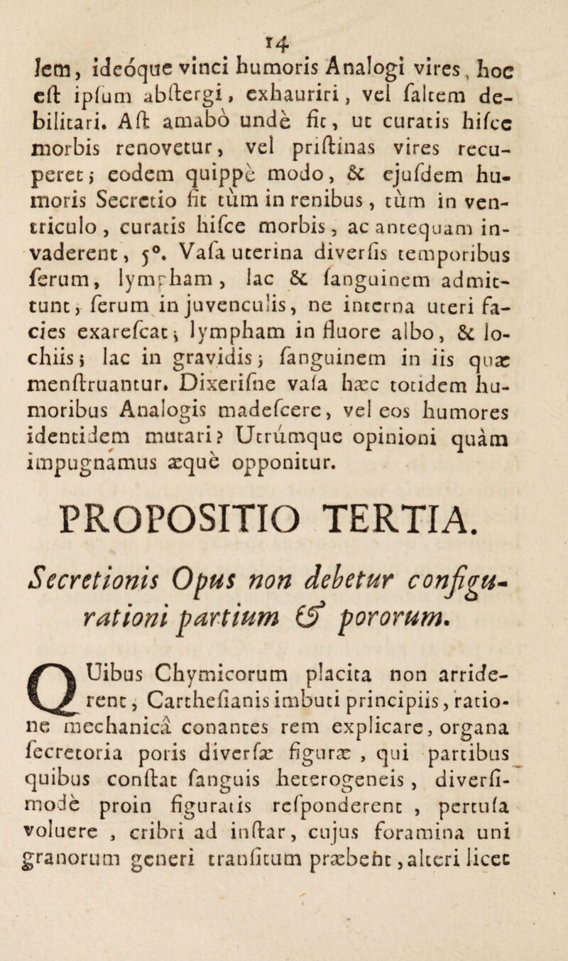 Jem, ideoque vinci humoris Analogi vires, hoc eft ipfum abftergi, exhauriri, vel falcem de¬ bilitari. Aft amabo unde fic, uc curatis hifce morbis renovetur, vel priftinas vires recu¬ peret i eodem quippe modo, & ejufdem hu¬ moris Secretio fit tum in renibus, tum in ven¬ triculo, curatis hifce morbis, ac antequam in¬ vaderent, j°. Vafa uterina diverfis temporibus ferum, lympham, lac & fanguinem admit¬ tunt, ferum in juvenculis, ne interna uteri fa¬ cies exarefeati lympham in fluore albo, & lo- chiis i lac in gravidis) fanguinem in iis qoar menftruantur. Dixerifne vafa hmc totidem hu¬ moribus Analogis madefeere, vel eos humores identidem mutari? Utrumque opinioni quam impugnamus a:que opponitur. PROPOSITIO TERTIA. Secretionis Opus non debetur configu¬ rationi partium & pororum. QUibus Chymicorum placita non arride¬ rent , Carthefianis imbuti principiis, ratio¬ ne mechanica conantes rem explicare, organa fecretoria potis diverfx figurae , qui partibus quibus conflat fanguis heterogeneis, diverfi- mode proin figuratis rcfponderenc , pertufa voluere , cribri ad inftar, cujus foramina uni granorum generi cranfitum praebeht, alteri licet