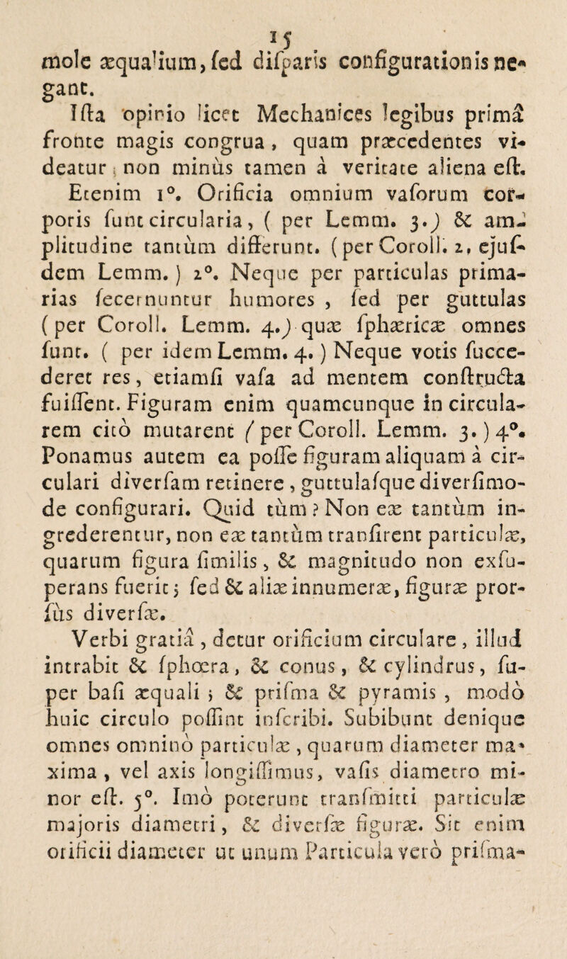 25 mole ^qua!ium)fed difparis configurationisne* ganc. Iffa opinio licet Mechanices legibus prima fronte magis congrua , quam prarccdentes vi¬ deatur i non minus tamen a veritate aliena eft. Etenim i°. Orificia omnium vaforum cor¬ poris funt circularia> ( per Lemni. 3.J am¬ plitudine tantum differunt. (per Coroil. 2, ejuf* dem Lemm.) 20. Neque per particulas prima¬ rias fecernuntur humores , led per guttulas (per Coroil. Lemm. 4,) quas fphxricx omnes fune. ( per idem Lemm. 4.) Neque votis fucce- deret res, etiamfi vafa ad mentem conftrucffa fuiffent. Figuram enim quamcunque in circula¬ rem cito mutarent ( per Coroil. Lemm. Ponamus autem ea polle figuram aliquam a cir¬ culari diverfam retinere , guttulafque diverfimo- de configurari. Quid tum ? Non ex tantum in¬ grederentur, non ex tamum tranfirent particulx, quarum figura fimilis, magnitudo non exfu- perans fuerit j fed & alixinnumerx, figurx pror- fus diverfx. Verbi gratia , detur orificium circulare , illud intrabit 6c fphoera, Sc conus, & cylindrus, fu- per bafi xquali j Sc ptifma §£ pyramis , modo huic circulo poffint inferibi. Subibunt denique omnes omnino particulx , quarum diameter ma» xima , vel axis longiffimus, vafis diametro mi¬ nor eff. 50. Imo poterunt tranfmitti particulx majoris diametri, & diverfx figurx. Sit enim orificii diameter ut unum Particula vero prifma*