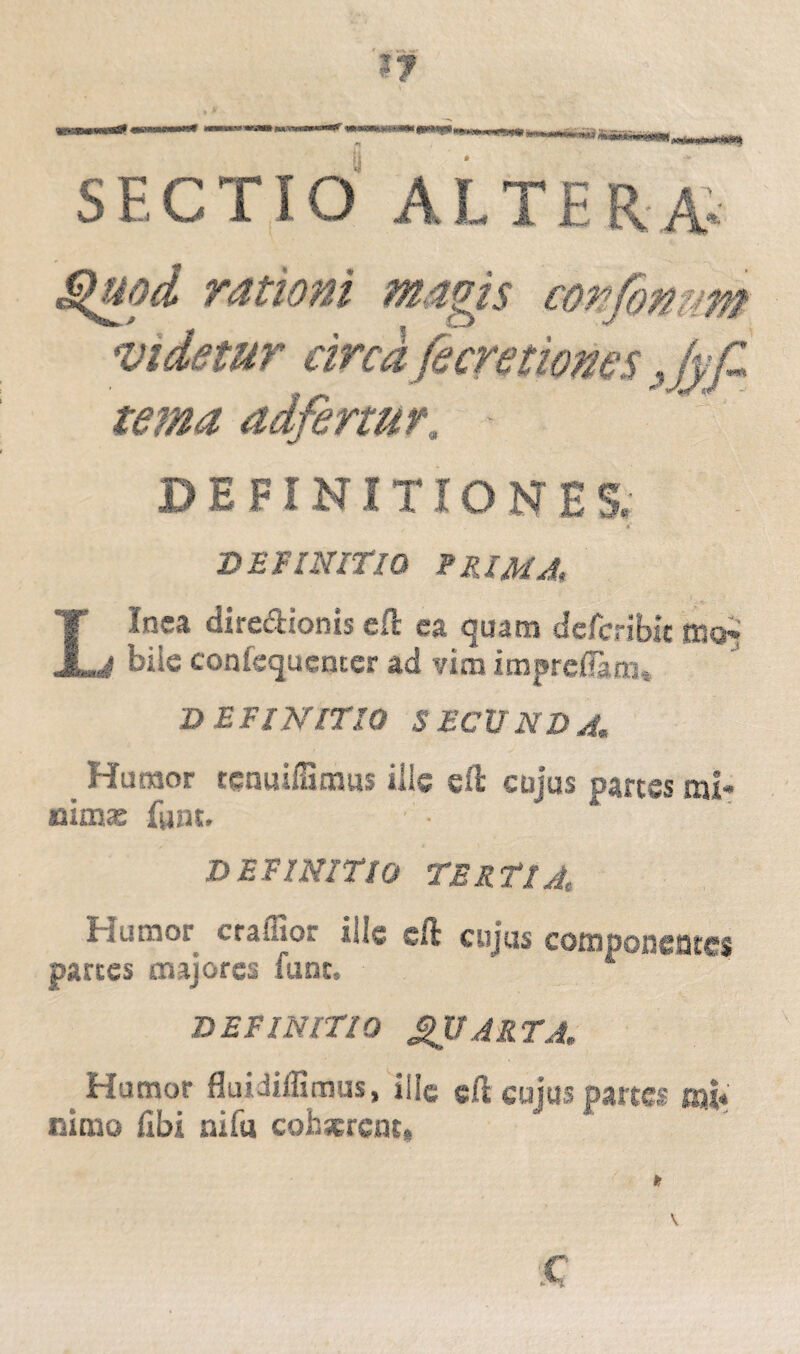 SECTIO ALTERA* Quod rationi magis confomm videtur circa fe cretiones Jyf* terna adfertur, DEFINITIONE S. *' DEFINITIO TUM A, L inea diredionis ell ea quam defcribie moi bile confequcnccr ad vim imprdlaro, D EFINITIO S ECXINDA» _ Humor tenailBmus ille eft cujus partes mi* nima; fsjut. DEFINITIO TERTIA; Humor craffior sile cft cujus componentes partes majores funt. A DEFINITIO QUARTA. # Humor fluidiffimus, ille gft cujus partes mi¬ nimo libi nifu cohaerent,