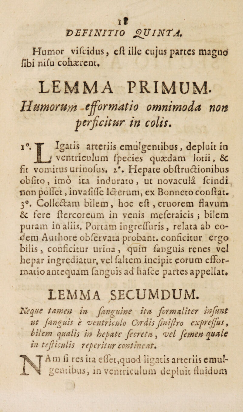 it DEFINITIO QUINTA. Humor vifcidus, cll ille cujus partes magno hbi nifu cohaerent. LEMMA PRIMUM. Humorum e formatio omnimoda non perficitur in colis. i°. T Igatis arteriis emulgentibus, depluit in 1 j ventriculum fpecies quadam lotii, &C fit vomicus urinofus. i\ Hepate obftructionibus obiico, imo ita indurato, ut novacula fcindi non poflet, invafifle Icterum, ex Bonneto condat# 3°. Collectam bilem, hoc eft , cruorem flavum & fere flercorcum in venis meferaicis 5 bilem puram in aliis, Portam ingrediaris , relata ab eo¬ dem Authore obfervata probant, conficitur ergo bilis, conficitur urina , quin /anguis renes vel hepar ingrediatur, vel faltem incipit eorum effor- matio antequam fanguisad hafce partes appellat# LEMMA SECUMDUM. Neque tamen in fanguine ita for mali ter infunt ut Ja?iguis e ventriculo Cordis finijlro expreffus, bilem qualis in hepate fecreta , vel femen quale in t eft i culis reperit ur contineat» ^ m fi res ita eflet,quod ligatis arteriis emub gentibus, in ventriculum depluit fluidum