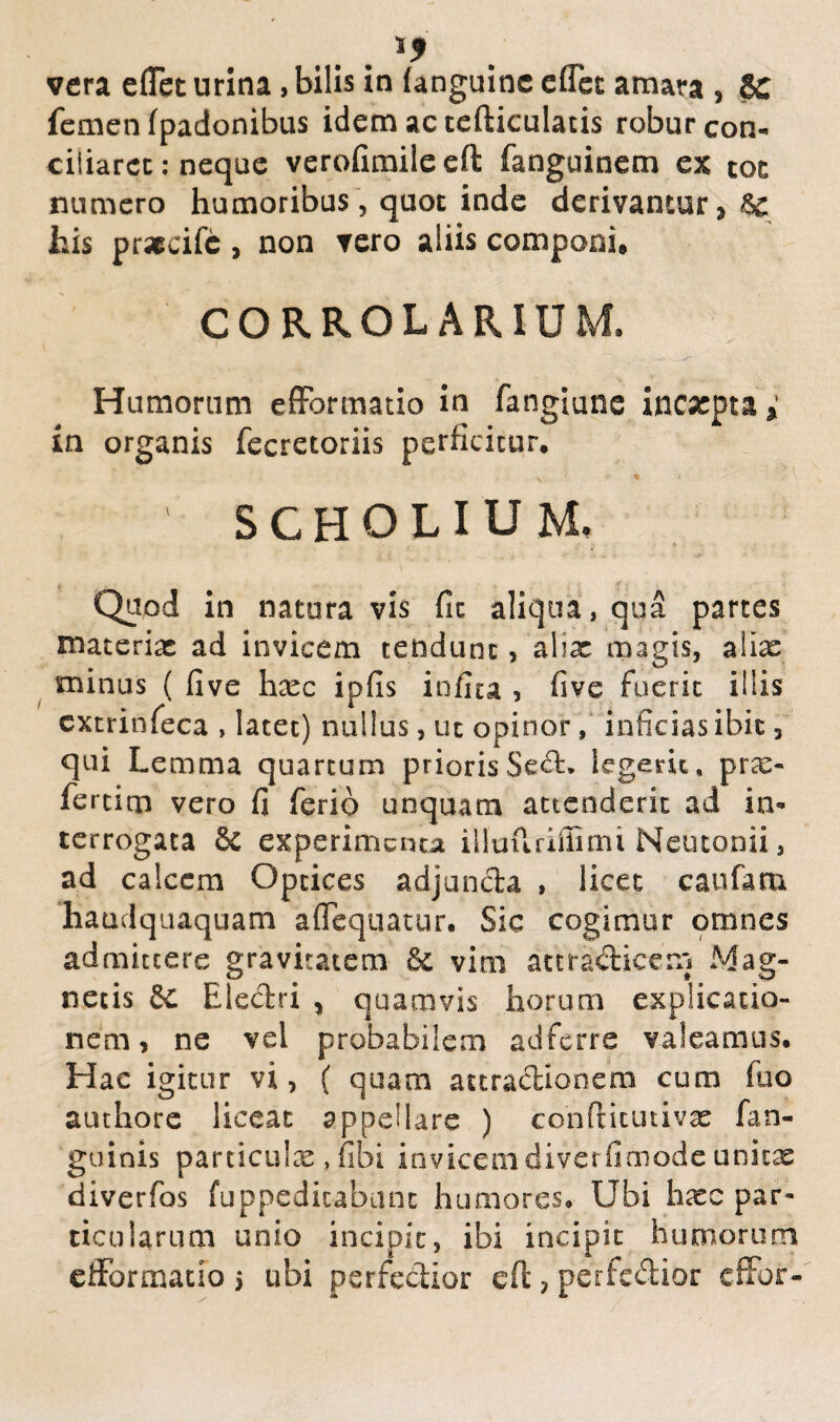 vera effct urina, bilis in (anguine effer amara , 8C femen (padonibus idem ac tefticulatis robur con¬ ciliaret: neque verofimileeft fanguinem ex toc numero humoribus, quoc inde derivantur, 8c his prsecifc , non vero aliis componi, CORROLARIUM. Humorum e (Formatio in fangiune incacpta, in organis fecretoriis perficitur. \ « ' SCHOLIUM, Quod in natura vis fit aliqua, qua partes materiet: ad invicem tendunt , aliae magis, alias minus ( five h^ec ipfis infita , five fuerit iliis cxtrinfeca , latet) nullus, ut opinor, inficias ibit, qui Lemma quartum priorisSed. legerit, prae- fertirn vero fi ferio unquam attenderit ad in¬ terrogata & experimenta illuflriffimi Neutonii, ad calcem Optices adjuncta , licet caufam haudquaquam a Aequatur. Sic cogimur omnes admittere gravitatem vim attradicem Mag¬ netis Sc Electri , quamvis horum explicatio¬ nem, ne vei probabilem ad ferre valeamus. Hac igitur vi, ( quam attractionem cum fuo authore liceat appellare ) eonftitutivx fan- guinis particulae , fibi invicemdiverfimode unicx diverfos fuppedicabnnc humores. Ubi h^ce par¬ ticularum unio incipit, ibi incipit humorum efformatlo j ubi perfodior e fi: ? perfedior effor-