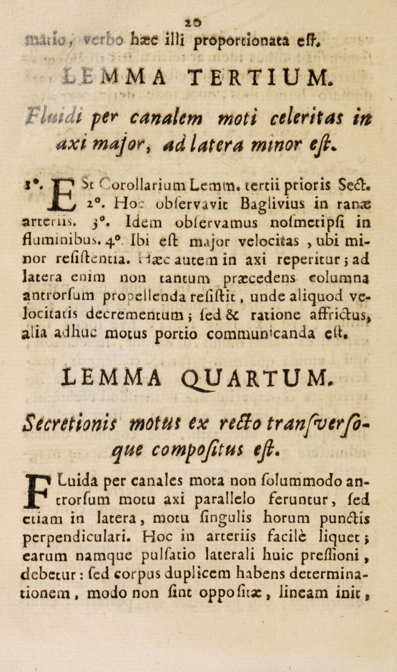 ,uy. verbo hxc illi proportionata eff. £BMMA TERTIUM. « s * . , ? ^ r ' ' * fluidi per canalem moti celeritas irt axi major, latera mtnor cjl* I** T^7 St Corollarium Lcmm. tcrcii prioris Se&* X> 2°. Ho: obfervavic Baglivius in ranas arteriis. j°. Idem oblervamus nofmctipli in flaminibus. 4° Ibi eft major velocitas , ubi mi¬ nor reliftentia. dxc autem in axi reperitur>ad latera enim non cantum praecedens columna antrorfum propellenda relidit. unde aliquod ve¬ locitatis decrementum i led &c ratione affrictus* alia adhuc motus portio communicanda el-h LEMMA QUARTUM. Secretionis motus ex retto tranfverjd- que compofitus ejl. FLuida per canales mota non folummodo an¬ trorfum motu axi parallelo feruntur, fed etiam in latera, motu fingulis horum punftis perpendiculari. Hoc in arteriis facile liquet; earum namque pulfatio laterali huic preflioni, debetur: fed corpus duplicem habens determina¬ tionem , modo non line oppolitae, lineam init,