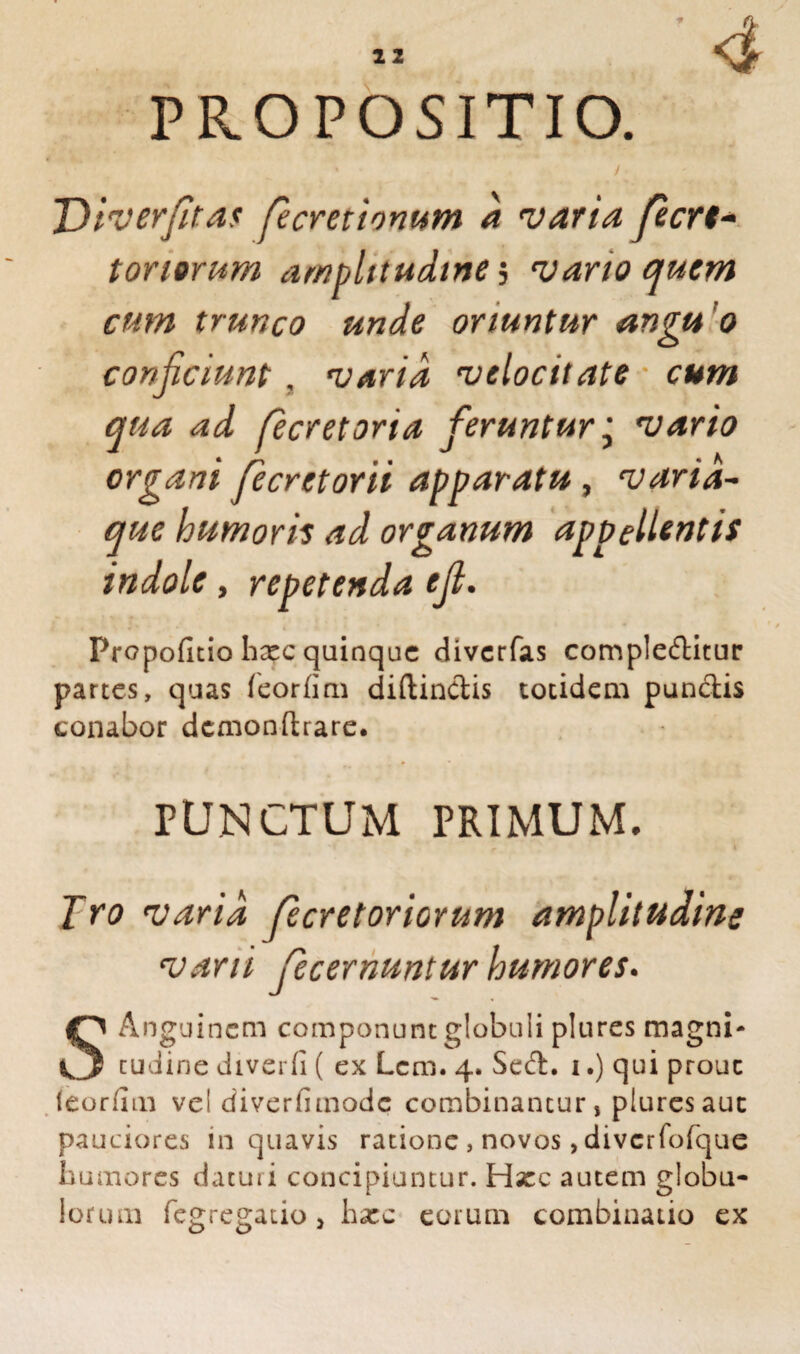■ 4 PROPOSITIO. > / Diverfitas fecretionum a varia, fecrt* tonorum amplitudine , vario quem cum trunco unde oriuntur angu o conficiunt, varia velocitate cum qua ad fecretoria feruntur j vario organi fecretorii apparatu, varia¬ que humoris ad organum appellentis indole, repetenda efi. Propofitio hxc quinque diverfas complebitur partes, quas feorfim diftinbis totidem punbis conabor dcmonftrare. PUNCTUM PRIMUM. Jro varia fecretoriorum amplitudine varii fecernuntur humores. SAnguinem componunt globuli plures magni¬ tudine diverfi ( ex Lcm. 4. Seb. i.) qui prout leordm vel diverfimode combinantur, plures aut pauciores in quavis ratione , novos, divcrfofque humores datui i concipiuntur. Hxc autem globu¬ lorum fegregatio > hxc eorum combinatio ex