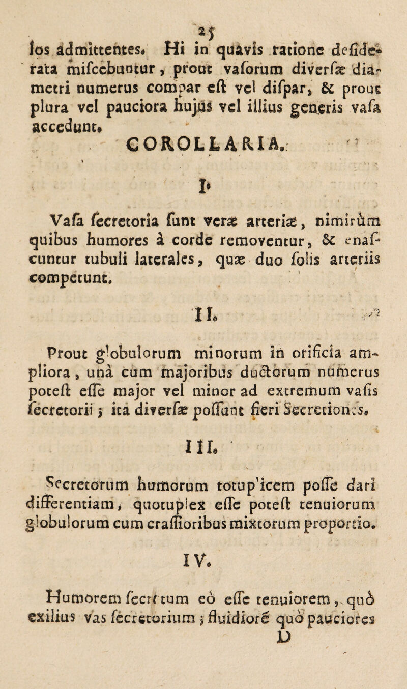 Ips admittentes* Hi in quavis ratione de {Me¬ rata inifccbuotur , prout vaforum diverfar dia¬ metri numerus compar eft vel difpar, & prout plura vel pauciora Hujus vel illius generis vafa accedunt. COROLLARIA. » V . I* Vafa fecrctoria funt verte arteria!, mmiritm quibus humores a corde removentur, 5c enaf- cuntur tubuli laterales, quae duo Tolis arteriis competunt. II. ■ Prout globulorum minorum iri orificia am¬ pliora , una cum majoribus du&orum numerus poteft efle major vel minor ad extremum vafis fecrctorii ita diverfa: pofTunt fieri Secretiones. III. > Secretorum humorum totup’icem pofle dari differentiam, quotuplex efle poteft tenuiorum globulorum cum craffioribus mixtorum proportio. IV. Humorem fecrt tum eo efle tenuiorem ,.qu6 exilius vas fecrstorium j fluidiorS quo pauciores D