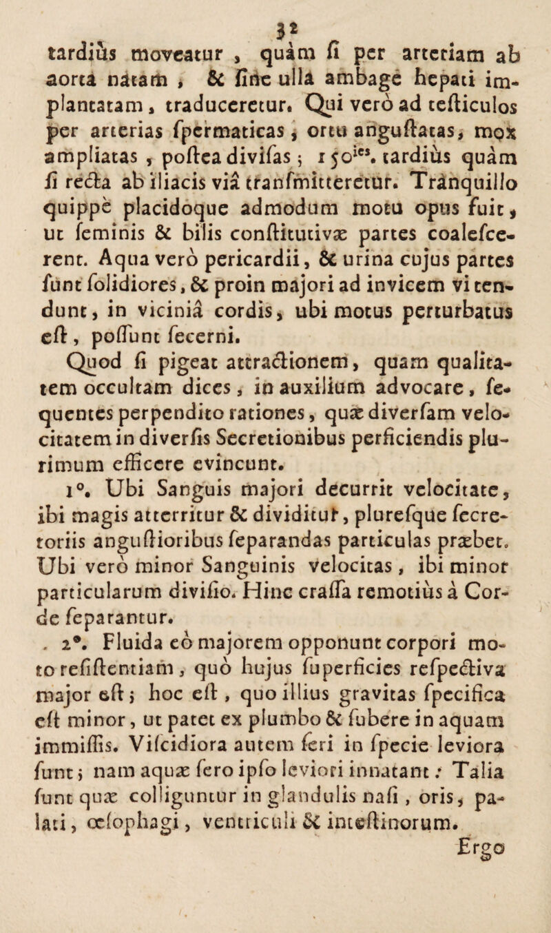 tarditts moveatur , quam fi per arteriam ab aorta natam , & fine ulla ambage hepati im¬ plantatam * traduceretur. Qui vero ad tefticulos per arterias fpcrmaticas, ortu anguftatas, mox ampliatas , poftea divifas; r 5oics. tardius quam li reda ab iliacis via tranfmitteretur. Tranquillo quippe placidoque admodum motu opus fuit, ut feminis & bilis conftitutivae partes coalefce- rent. Aqua vero pericardii, & urina cujus partes iunt folidiores, & proin majori ad invicem vi ten¬ dunt, in vicinia cordis, ubi motus perturbatus eft, poflunt fecerni. Quod fi pigeat attractionem, quam qualita¬ tem occultam dices, in auxilium advocare, fe- quentes perpendito rationes, quae diverfam velo¬ citatem in diverfis Secretionibus perficiendis plu¬ rimum efficere evincunt. 1°. Ubi Sanguis majori decurrit velocitate, ibi magis atterritur & dividituf*, plurefque fccre- toriis anguftioribus feparandas particulas praebet. Ubi vero minor Sanguinis velocitas, ibi minor particularum diviiio. Hinc crafia remotius a Cor¬ de feparantur. . i9. Fluida eb majorem opponunt corpori mo¬ to refiftentiam, quo hujus fuperficies refpediva major hoc eit, quo illius gravitas fpccifica cft minor, ut patet ex plumbo Sc fubere in aquam immiffis. Vifcidiora autem feri in fpecie leviora funtj nam aquae fero ipio leviori innatant; Talia funt qux colliguntur in glandulis nafi , oris, pa¬ lati , cdophagi, ventriculi Sc inteftinorum.