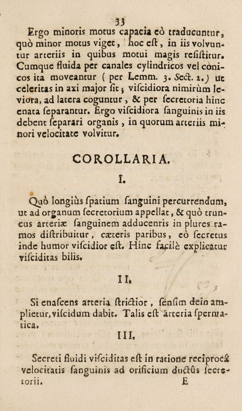 Ergo minoris motus capacia co traducuntur, quo minor motus viget, hoc eft, in iis volvun* tur arteriis in quibus motui magis rcfiftitur. Cumque fluida per canales cylindricos vel coni¬ cos ita moveantur ( per Lcmm. 3. Secft. z.j uc celeritas in axi major fit j vifeidiora nimirum le¬ viora, ad latera coguntur, & per fccretoria hinc enata feparantur. Ergo vifeidiora fanguinis in iis debent feparari organis, in quorum arteriis mi¬ nori velocitate volvitur. COROLLARIA. I. Qu6 longius fpatium fanguini percurrendum, ut ad organum fecretorium appellat, & quo trun¬ cus arteria: fanguinem adducenris in plures ra¬ mos diftribuitiir, exteris paribus, co fccretus inde humor vifeidior eft. Hinc facile explicatur vifeiditas bilis. 4 * .* II, /;  \ ' i Si enafeens arteria ftri&ior, fenfltn deio am¬ plietur, vifeidum dabit* Talis eft arteria fperraa- rica» Ille / Secreti fluidi vifeiditas eft In ratione reciproci velocitatis fanguinis ad orificium du&us icere- E toni.