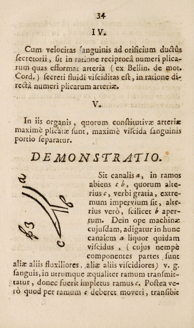 IV. Cum velocitas 'inguinis ad orificium du&us iccrctorii, £xc in ratione reciproca numeri plica¬ rum quas efformrc arteria ( ex Bellin. de mot. Cord,) fecrcti fluidi vifciditas eft, in radone di¬ recta numeri plicarum arteria:» ' 4 ♦ ■ « - ' * • * ' C. 1 4 C. \ •*. , In iis organis, quorum conftitutivas arteriae maxime plicatae funt, maxime vifcida fanguinis portio ieparatur. demonstratio. Sic canalis 0, in ramos abiens cb, quorum alte¬ rius cy verbi gratia, extre¬ mum impervium fit, alte¬ rius vero, fcilicet b aper¬ tum. Dein ope machinae cujufdam, adigatur in hunc canalem a liquor quidam vifeidus , ( cujus nempe componentes partes fune ^ ^ i g A A ahie ams fluxiliores, alis aliis vifeidiores^) v. g. fanguisjin urrumque aequaliter ramum tranfmit- tatur, donec fuerit impletus rarous^. Poftea ve¬ ro quod per ramum c deberet moveri, tranfibic 3