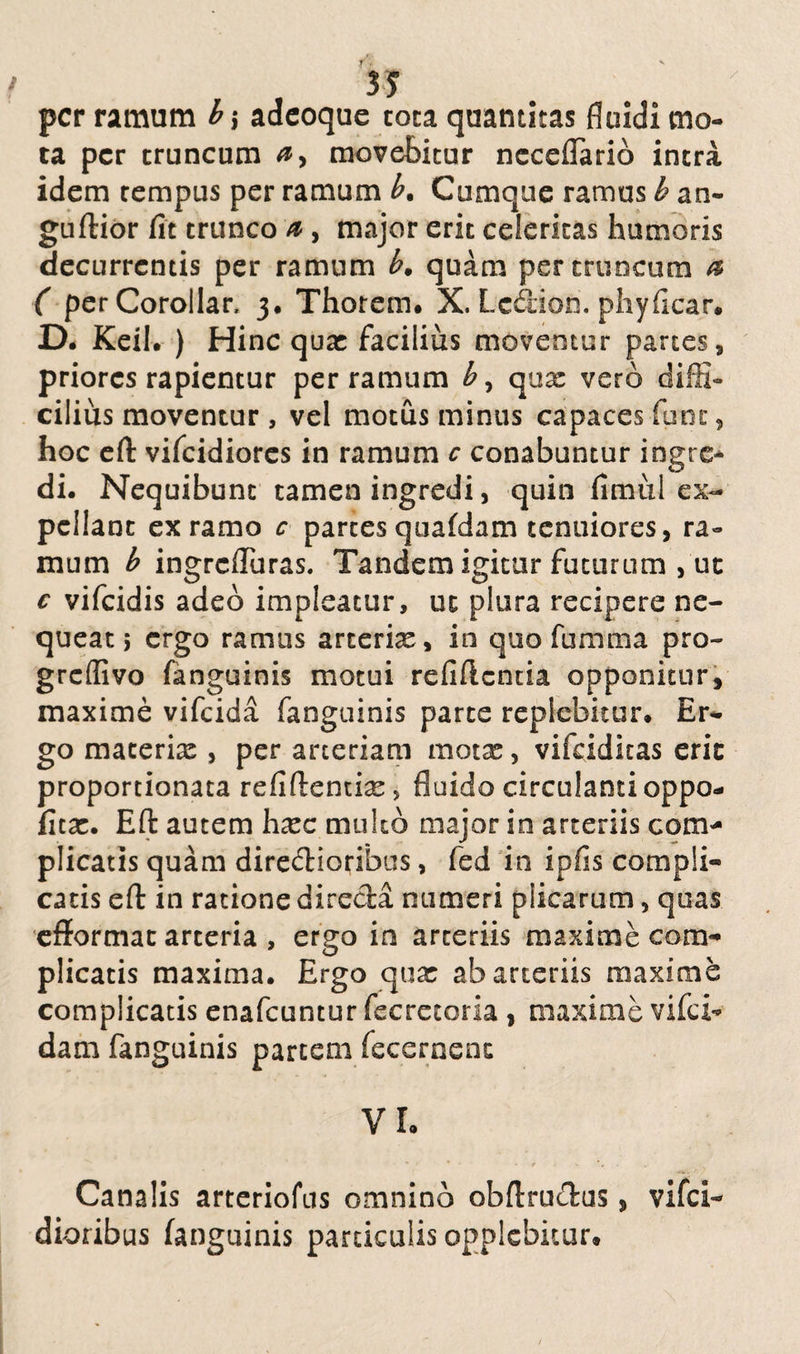 per ramum b \ adeoque tota quantitas fluidi mo¬ ta per truncum movebitur ncceflario intra idem tempus per ramum b. Cumque ramus b an- guftior fit trunco a , major erit celeritas humoris decurrentis per ramum b. quam per truncum a ( perCorollar, 3. Thorem. X. Lcdion. phyficar. D. Keil. ) Hinc qua: facilius moventur partes, priores rapientur per ramum b, qua: vero diffi¬ cilius moventur , vel motus minus capaces fune, hoc eft vifeidiores in ramum c conabuntur ingre¬ di. Nequibunt tamen ingredi, quin fimul ex¬ pellant ex ramo c partes quafdam tenuiores, ra¬ mum b ingrefluras. Tandem igitur futurum > ut c vifeidis adeo impleatur, ut plura recipere ne¬ queat 5 ergo ramus arteriae, in quo fumma pro- greflivo fanguinis motui refiftcntia opponitur, maxime vifeida fanguinis parte replebitur. Er¬ go macerix , per arteriam motx, vifcidltas erit proportionata refiftenticC > fluido circulanti oppo- fica:. Eft autem hxc multo major in arteriis com¬ plicatis quam direcftioribus, fed in ipfis compli¬ catis eft in ratione direcia numeri plicarum, quas efformat arteria , ergo in arteriis maxime com¬ plicatis maxima. Ergo qua: ab arteriis maxime complicatis enafeuntur fecretoria, maxime vifd- dam fanguinis partem fecernenc VI. Canalis arteriolas omnino obltrucfus > vifei- dioribus fanguinis particulis opplebicur.
