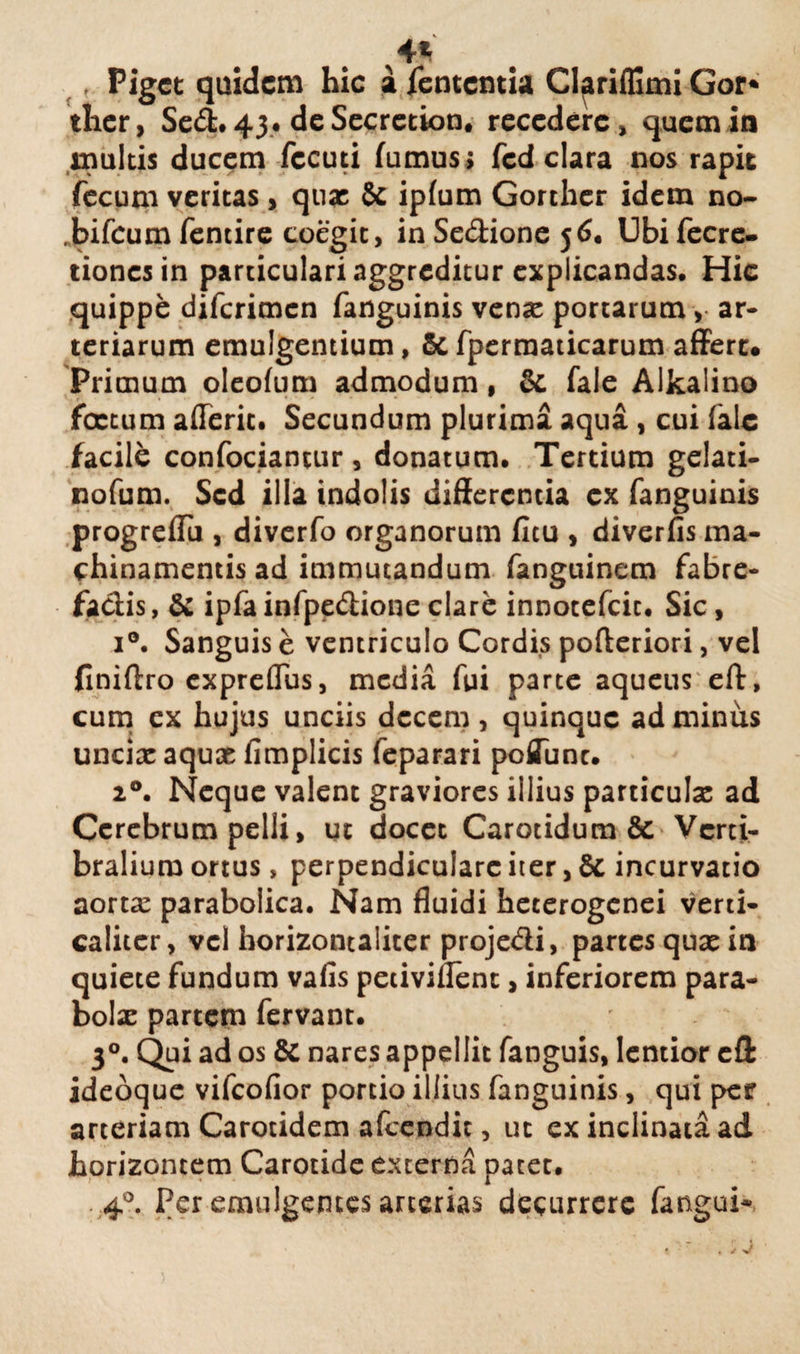 , Piget quidem hic a fententia Clariffimi Gor* ther, Sed. 43. deSecretion. recedere, quem in inultis ducem fccuti fumus ; fcd clara nos rapit fecum veritas > qux & ipfum Gorther idem no- bifeum fentire coegit, in Sedione 56. Ubi fecre- tionesin particulari aggreditur explicandas. Hic quippe diferimen fanguinis venx portarum, ar¬ teriarum emulgentium, & fpermaticarum affert* Primum oleofum admodum, & fale Alkalino foetum afTerit. Secundum plurima aqua , cui iale facili confociantur , donatum. Tertium gelati- nofum. Sed ilia indolis differenda ex fanguinis progrefTu , diverfo organorum ficu , diverfis ma¬ chinamentis ad immutandum fanguinem fabre- fadis, & ipfa infpedione clare innotefcic. Sic, i°. Sanguis e ventriculo Cordis pofteriori, vel finiftro expreflus, media fui parte aqueus eft, cum ex hujus unciis decem, quinque ad minus uncixaqux fimplicis feparari poffunc. 20. Neque valent graviores illius particulae ad Cerebrum pelli, ut docet Carotidum & Vcrti- bralium ortus, perpendiculare iter, & incurvatio aorta: parabolica. Nam fluidi hecerogenei verti- calitcr, vel horizontaliter projedi, partes qux in quiete fundum vafis peciviflent, inferiorem para- bolx partem fervant. 30. Qui ad os & nares appellit fanguis, lentior efi ideoque vifeofior portio illius fanguinis, qui per arteriam Carotidem afeendit, ut ex inclinata ad horizontem Carotide externa patet. 40. Per emulgentes arterias decurrere fangui*
