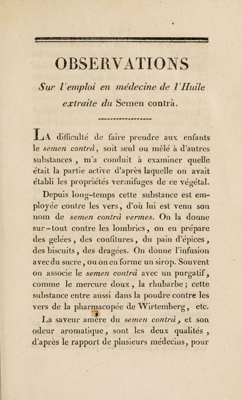 Sur remploi en médecine de VHuile extraite du Semen contra. La difficulté de faire prendre aux enfants le semen contra^ soit seul ou mêle à d’autres substances , m’a conduit à examiner quelle e'tait la partie active d’après laquelle on avait établi les propriétés vermifuges de ce végétal. Depuis long-temps cette substance est em¬ ployée contre les vers, d’où lui est venu son nom de semen contrâ vermes. On la donne sur-tout contre les lombrics, on en prépare des gelées , des confitures, du pain d’épices , des biscuits, des dragées. On donne l’infusion avec du sucre, ou on en forme un sirop. Souvent on associe le semen contra avec un purgatif, comme le mercure doux, la rhubarbe ; cette substance entre aussi dans la poudre contre les vers de la pharmacopée de Wirtemberg, etc. La saveur amere du semen contra^ et son odeur aromatique, sont les deux qualités , d’après le rapport de plusieurs médecins, pour