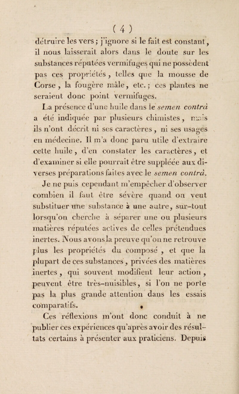 détruire les vers ; j’ignore si le fait est constant, il nous laisserait alors dans le doute sur les substances réputées vermifuges qui ne possèdent pas ces propriétés , telles que la mousse de Corse , la fougère mâle, etc. ; ces plantes ne seraient donc point vermifuges. La présence d’une liuile dans \é semen contra a été indiquée par plusieurs chimistes, mais ils n’ont décrit ni ses caractères , ni ses usages en médecine, 11 m’a donc paru utile d'extraire cette huile, d’en constater les caractères, et d’examiner si elle pourrait être suppléée aux di¬ verses préparations faites avec le semen contra. Je ne puis cependant rn’empècher d’observer combien il fuit être sévère quand on veut substituer une substance à une autre, sur-tout lorsqu’on cherche à séparer une ou plusieurs matières réputées actives de celles prétendues inertes. Nous avons la preuve qu’on ne retrouve plus les propriétés du composé , et que la plupart de ces substances, privées des matières inertes, qui souvent modifient leur action , peuvent être très-nuisibles, si l’on ne porte pas la plus grande attention dans les essais comparatifs. t Ces réflexions m’ont donc conduit à ne publier ces expériences qu’après avoir des résul¬ tats certains à présenter aux praticiens. Depuis