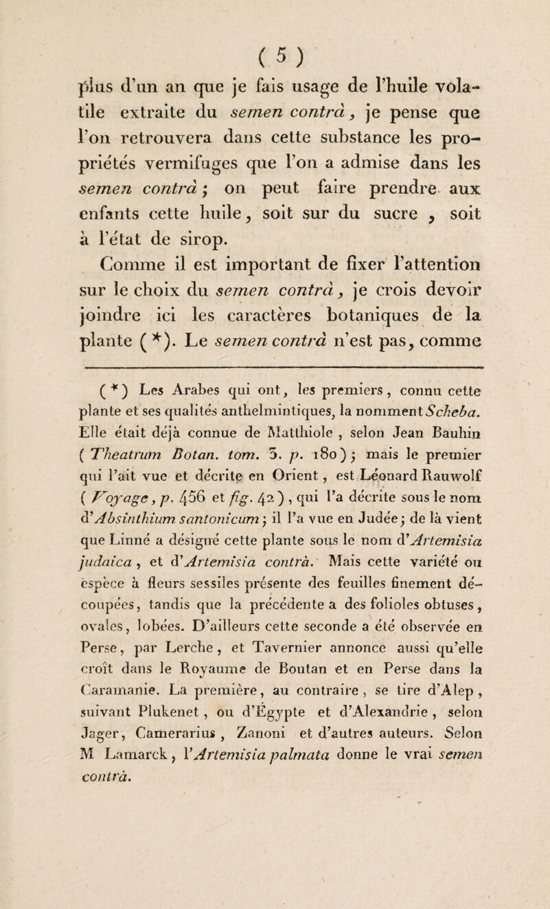 plus d’un an que je fais usage de l’huile vola¬ tile extraite du semen contra, je pense que l’on retrouvera dans cette substance les pro¬ priétés vermifuges que l’on a admise dans les semen contra ; on peut faire prendre, aux enfants cette huile ^ soit sur du sucre , soit à l’état de sirop. Comme il est important de fixer l’attention sur le choix du semen contrà, je crois devoir Joindre ici les caractères botaniques de la plante ( ^). Le semen contrà n’est pas, comme ( ■’' ) Les Arabes qui ont, les premiers, connu cette plante et ses qualités antlielmintiques, la nomment Elle était déjà connue de Matthiole , selon Jean Bauliiu ( Theatrum Botan. tom. 5. f. 180) ) mais le premier qui l’ait vue et décritç en Orient, est Léonard Raiiwolf ( Voyage, p. 456 et fig. 42 ) , qui Ta décrite sous le nom di Absinthium santonicum j il l’a vue en Judée ^ de là vient que Linné a désigné cette plante sous le nom Artemisia judaica y et Artemîsîa contrà. Mais cette variété ou espèce à fleurs sessiles présente des feuilles finement dé¬ coupées, tandis que la précédente a des folioles obtuses, ovales, lobées. D’ailleurs cette seconde a été observée en Perse, par Lercbe, et Tavernier annonce aussi qu’elle croît dans le Royaume de Boutan et en Perse dans la Caramanie. La première, au contraire, se tire d’Alep , suivant Plukenet , ou d’Egypte et d’Alexandrie , selon Jager, Camerarius , Zanoni et d’autres auteurs. Selon M Lamarck ^ VArtemisia palmata donne le vrai semen contrà.