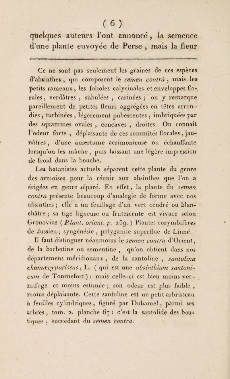 quelques auteurs Tout annoncé, la semence d’une plante envoyée de Perse , mais la fleur / Ce ne sont pas seulement les graines de ces espèces d’absinthes, qui composent le semen contrà ^ mais des petits rameaux, les folioles calycinales et enveloppes flo¬ rales , verdâtres , subulées , carinèes ; on y remarque pareillement de petites fleurs aggrégées en têtes arron¬ dies i turbine'es , légèrement pubescentes , imbriquées par des squammes ovales , concaves , droites. On connaît l’odeur forte , déplaisante de ces sommités florales , jau¬ nâtres , d’une amertume acrimonieuse ou échauffante lorsqu’on les mâche , puis laissant une légère impression de froid dans la bouche. Les botanistes actuels séparent cette plante du genre des armoises pour la réunir aux absinthes que l’on a érigées en genre séparé. En effet, la plante du semen contrà présente beaucoup d’analogie de forme avec nos absinthes ; elle a un feuillage d’un vert cendré ou blan¬ châtre • sa tige ligneuse ou frutescente est vivace selon Crronovius ( Plant, orient, p. 2.5g. ) Plantes corymbifères de Jussieu 5 syngénésie , polygamie superflue de Linné. 11 faut distinguer néanmoins le semen contrà d’Orient, de la barbotine ou sementine , qu’on obtient dans nos départemens méridionaux , de la santoline , santolina chamrecj’parissus, L. ( qui est une absinthium santoni- cum de Tpurnefort) ; mais celle-ci est bien moins ver¬ mifuge et moins estimée ; son odeur est plus faible , moins déplaisante. Cette santoline est un petit arbrisseau â feuilles cylindriques, figuré par Duliamel , parmi ses arbres, tom. planche 67 ; c’est la santolide des bou¬ tiques , succédant du sémen contrà.