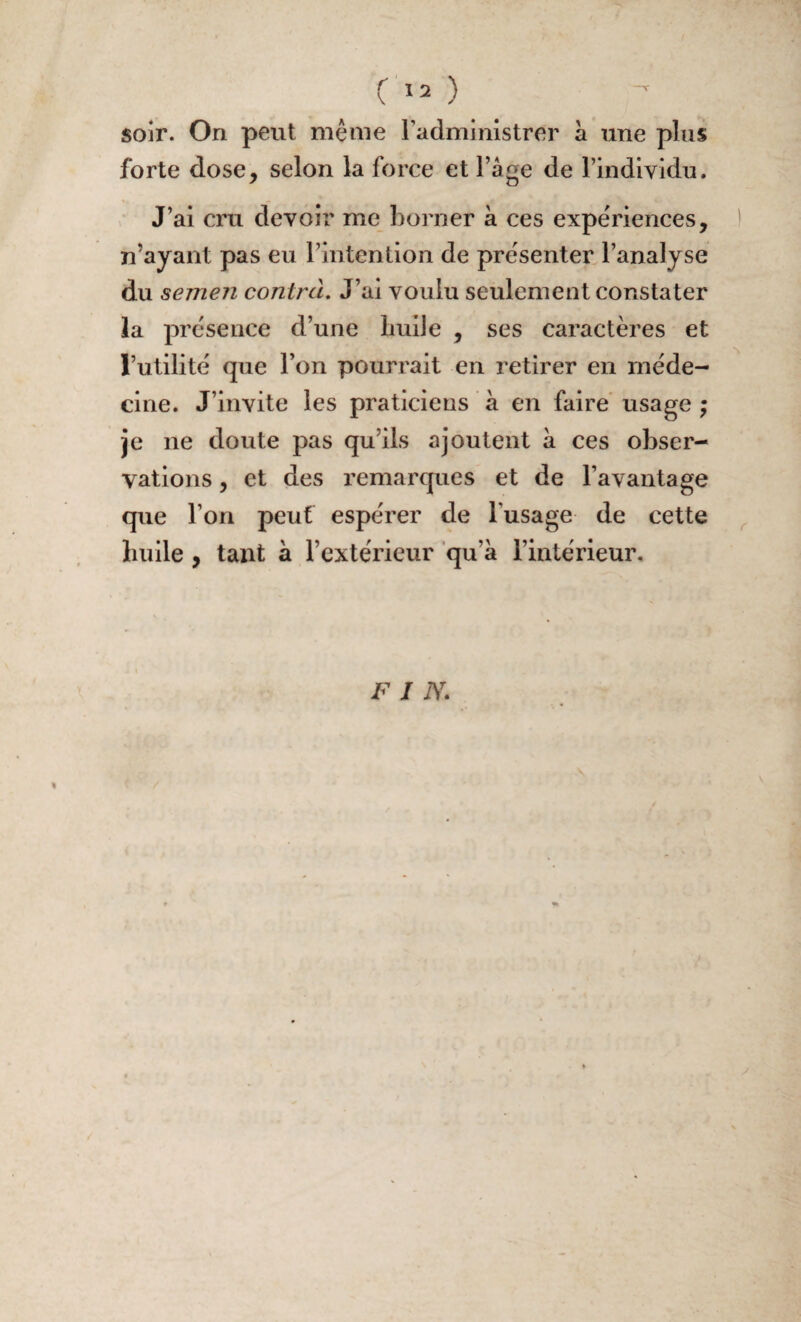 soir. On peut même radministrer à une plus forte dose, selon la force et l’âge de l’individu. * J’ai cru devoir me borner à ces expériences, ! n’ayant pas eu l’intention de présenter l’analyse du semen contrà. J’ai voulu seulement constater la présence d’une liuiJe , ses caractères et l’utilité que l’on pourrait en retirer en méde¬ cine. J’invite les praticiens à en faire usage ; je ne doute pas qu’ils ajoutent a ces obser¬ vations , et des remarques et de l’avantage que l’on peut espérer de lusage de cette ^ bulle, tant à l’extérieur qu’a l’intérieur. F I N.