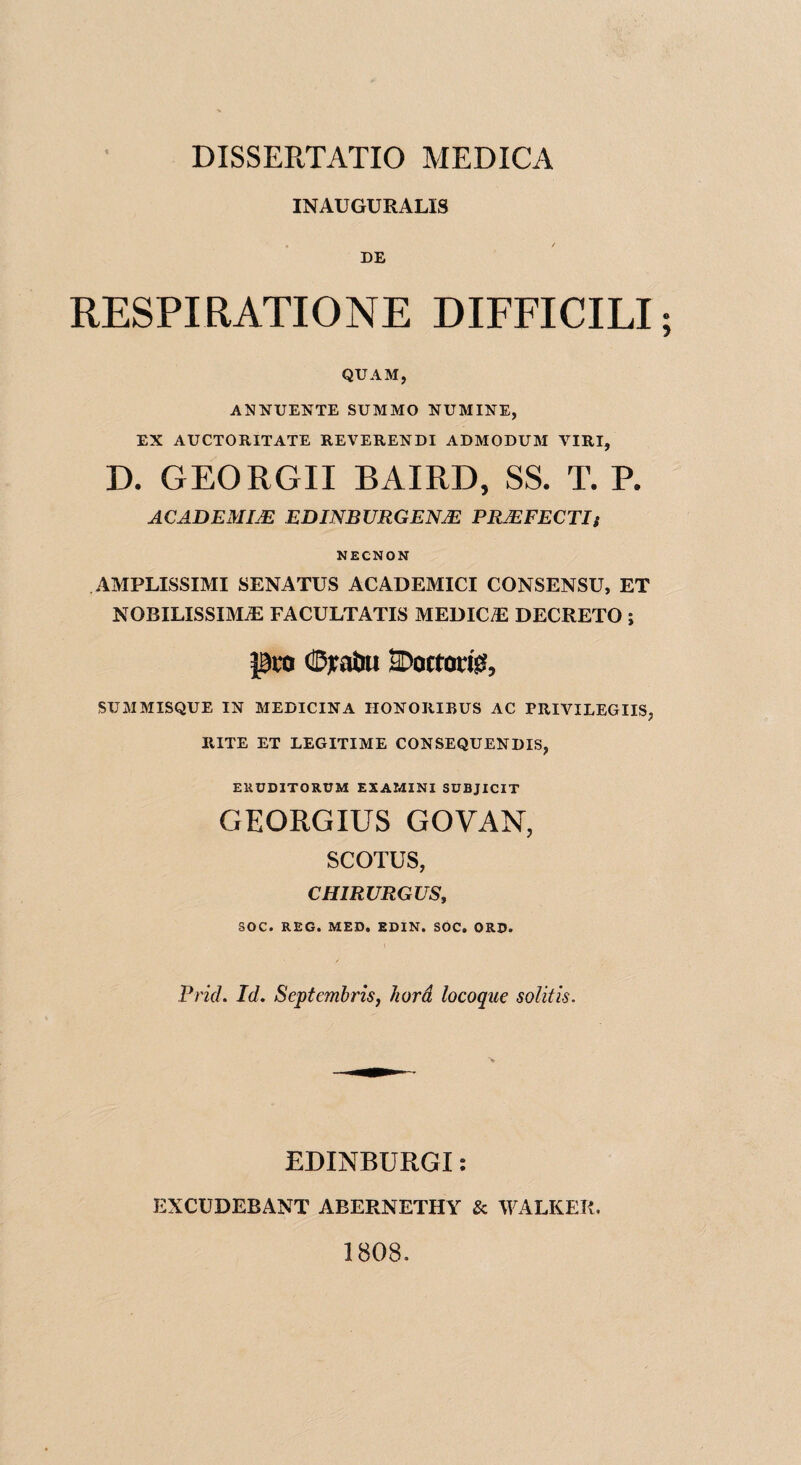 INAUGUEALIS DE RESPIRATIONE DIFFICILI; QTJAM, ANKUERTE SUMMO RUMINE, EX AUCTORITATE REVERERDI ADMODUM VIRI, D. GEORGII BAIRD, SS. T. P. ACADEMIJE EDINBURGENJE PRJEFECTIt NECNON AMPLISSIMI SENATUS ACADEMICI CONSENSU, ET NOBILISSIMiE FACULTATIS MEDICO DECRETO ; pco ©yatoi SDoctorisi, SUMMISQUE IN MEDICINA IIONORIBUS AC PRIVILEGIIS, RITE ET LEGITIME CONSEQUENTS, EUCDITORUM EXAMINE SUBJICIT GEORGIUS GOVAN, SCOTUS, CHIRURGUS, SOC. REG. MED. EDIN. SOC. ORD. PricL Id. Septembris, hard locoque solitis. EDINBURGI: EXCUDEBANT ABERNETHY & WALKER. 1808.