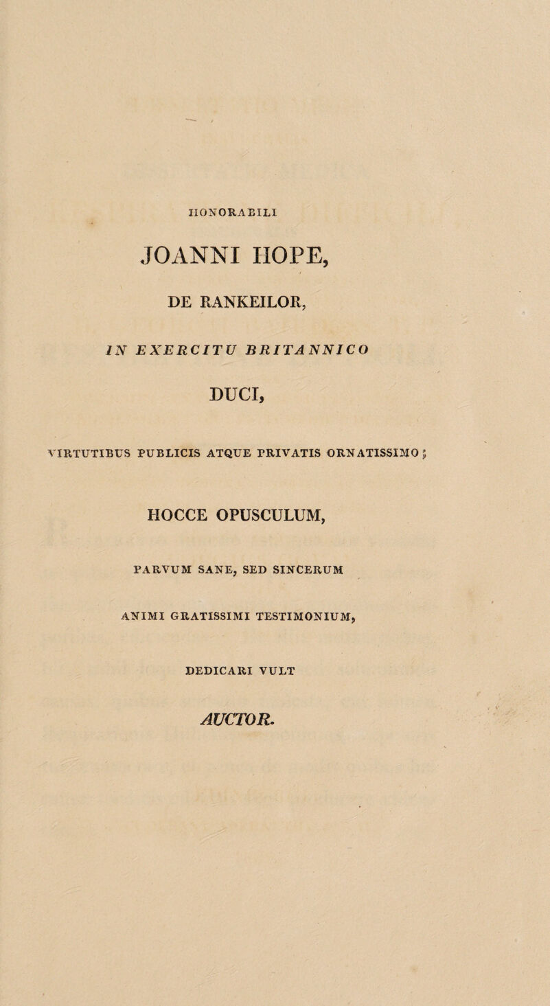 II0N0RAEIL1 JOANNI HOPE, DE RANKEILOR, IN EXERCITU BRITANNICO DUCI, virtutieus publicis atque privatis ornatissimo HOCCE OPUSCULUM, PARVUM SANE, SED SINCERUM ANIMI GRATISSIMI TESTIMONIUM, DEDICARI VUET AUCTOR