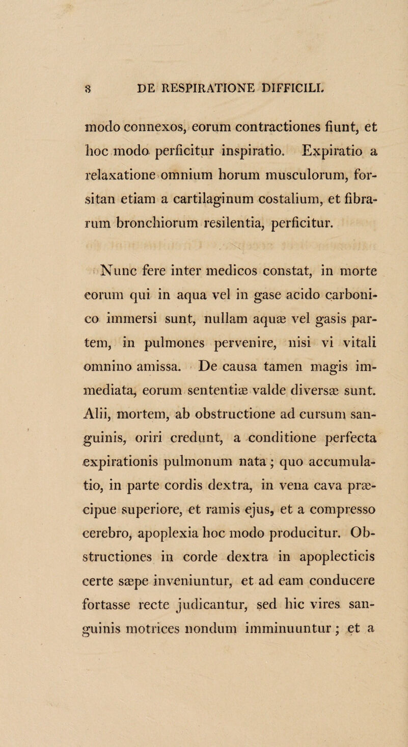 modo connexos, eorum contractiones fiunt, et hoc modo perficitur inspiratio. Expiratio a relaxatione omnium horum musculorum, for- sitan etiam a cartilaginum costalium, et fibra- rum bronchiorum resilentia, perficitur. Nunc fere inter medicos constat, in rnorte eorum qui in aqua vel in gase acido carboni- co immersi sunt, nullam aqua3 vel gasis par¬ tem, in pulmones pervenire, nisi vi vitali omnino amissa. De causa tamen iriagis im- mediata, eorum sentential valde diverse sunt. Alii, mortem, ab obstructione ad cursum san¬ guinis, oriri credunt, a conditione perfecta expirationis pulmonum nata; quo accumula¬ te, in parte cordis dextra, in vena cava pree- cipue superiore, et ramis ejus, et a compresso cerebro, apoplexia hoc modo producitur. Ob- structiones in corde dextra in apoplecticis certe saspe inveniuntur, et ad earn conducere fortasse recte judicantur, sed hie vires san¬ guinis motrices nondum imminuuntur; et a