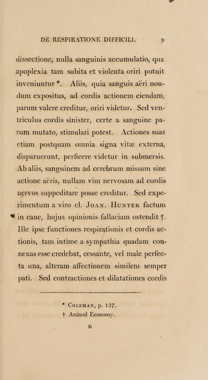 dissectione, nulla sanguinis accumulatio, qua apoplexia tam subita et violenta oriri potuit inveniuntur *. Aliis, quia sanguis aeri non- dum expositus, ad cordis actionem ciendam, parum valere creditur, oriri videtur. Sed ven- triculus cordis sinister, certe a sanguine pa- rum mutato, stimulari potest. Actiones suas etiam postquam omnia signa vitas externa, disparuerunt, perficere videtur in submersis. Ab aliis, sanguinem ad cerebrum missum sine actione aeris, nullam vim nervosam ad cordis <* nervos suppeditare posse creditur. Sed expe- rimentum a viro cl. Joan. Hunter factum * in cane, hujus opinionis fallaciam ostenditf. Ille ipse functiones respirationis et cordis ac¬ tion is, tam intime a sympathia quadam con- nexas esse credebat, cessante, vel male perfec- ta una, alteram affectionem similem semper pati. Sed contractiones et dilatationes cordis * Coleman, p. 137. f Animal Economy. B
