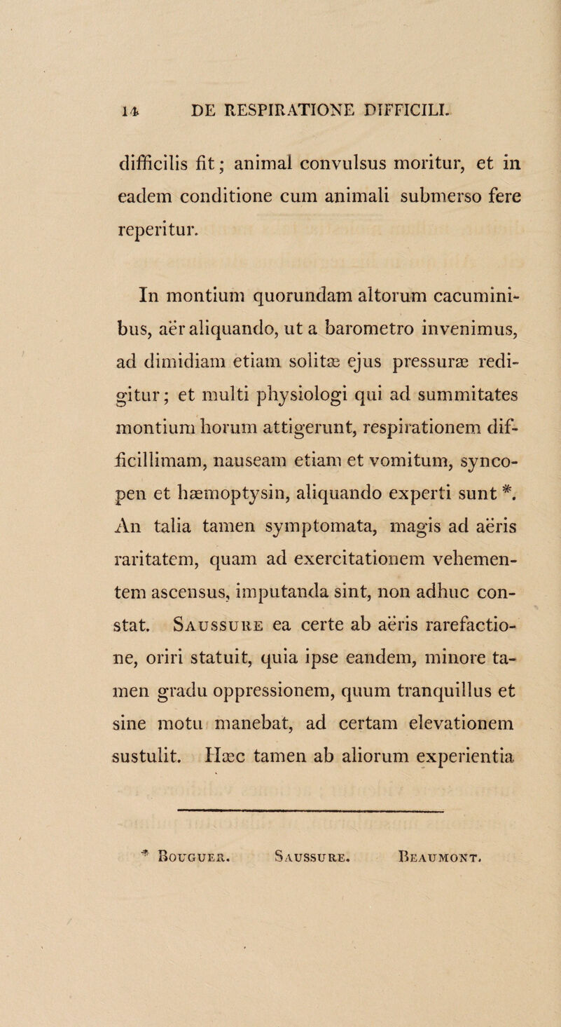 difficilis fit; animal convulsus moritur, et in eaclem conditione cum animali submerso fere reperitur. In montium quorunclam altorum cacumini- bus, aer aliquando, ut a barometro invenimus, ad dimidiam etiain solitse ejus pressurae redi- gitur; et multi physiologi qui ad summitates montium horum attigerunt, respirationem dif- ficillimam, nauseam etiam et vomitum, synco¬ pen et haemoptysin, aliquando experti sunt *. An talia tamen symptomata, magis ad aeris raritatem, quam ad exercitationem vehemen- tem ascensus, imputanda sint, non adhuc con¬ stat. Saussure ea certe ab aeris rarefactio- ne, oriri statuit, quia ipse eandem, minore ta¬ men gradu oppressionem, quum tranquillus et sine motu manebat, ad certam elevationem sustulit. Hcec tamen ab aliorum experientia * Bouguer. Saussure. Beaumont.