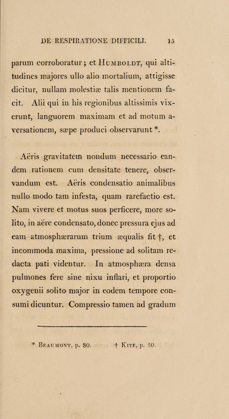 parum corroboratin'; et Humboldt, qui alti- tudines majorcs ullo alio mortalium, attigisse dicitur, nullam molestire tabs mentionem fa- cit. Alii qui in his regionibus altissimis vix- erunt, languorem maximam et ad mo turn a- versationem, saspe produci observarunt*. Aeris gravitatem nondum necessario ean- dem rationem cum dcnsitate ten ere, obser- vandum est. Aeris condensatio animalibus nullo modo tam infesta, quam rarefactio est. Nam vivere et motus suos peril cere, more so- lito, in aere condensato, donee pressura ejus ad earn atmosphasrarum trium sequalis litj', et incommoda maxima, pressione ad solitam re- dacta pati videntur. In atmosphasra densa pulmones fere sine nixu inflari, et proportio oxygenii solito major in eodem tempore con- sumi dicuntur. Compressio tamen ad gradum * Beaumont, p. 80, t Kite, p. 50,