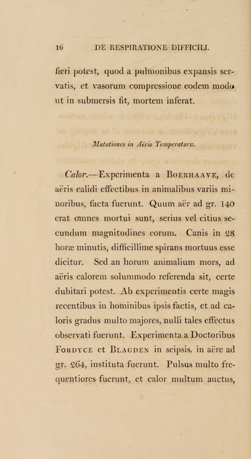 fieri potest, quod a pulmonibus expansis ser- vatis, et vasorum compressione eodern modo ut in submersis fit, mortem inferat. Mutationes in Airis Temperatura. Calor.—Experimenta a Boeiihaave, de aeris calidi effectibus in animalibus variis mi- noribus, facta fuerunt. Quum aer ad gr. 140 erat amnes mortui sunt, serius vel citius se¬ cundum magnitudines eorum. Canis in £8 boras minutis, difficillime spirans mortuus esse dicitur. Sed an borum animalium mors, ad aeris calorem solummodo referenda sit, certe dubitari potest. Ab experimentis certe magis recentibus in bominibus ipsis factis, et ad ca- loris gradus multo majores, nulli tales effectus observati fuerunt. Experimenta a Doctoribus Foudyce et Blagdex in seipsis. in acre ad gr. ^64, instituta fuerunt. Pulsus multo fre- quentiores fuerunt, et calor multum auctus,