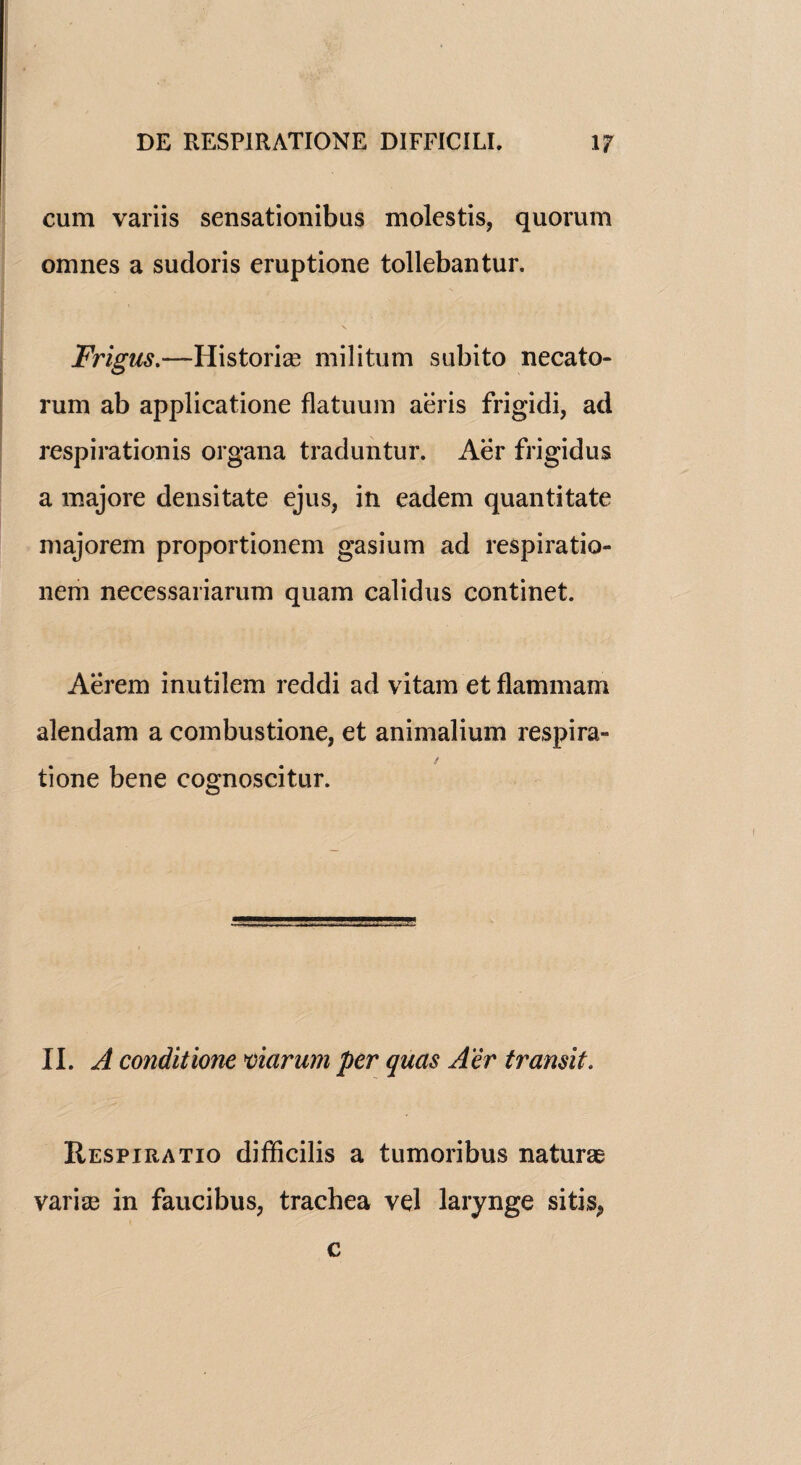 cum variis sensationibus molestis, quorum omnes a sudoris eruptione tollebantur. Frigus.—Historic militum subito necato- rum ab applicatione flatuum aeris frigidi, ad respiration is organa traduntur. Aer frigidus a majore densitate ejus, in eadem quantitate majorem proportionem gasium ad respiratio- nem necessariarum quam calidus continet. Aerem inutilem reddi ad vitam et flammam alendam a combustione, et animalium respira- tione bene cognoscitur. II. A conditione mcirum per quas Aer transit. Respiratio difficilis a tumoribus naturae vari^e in faucibus, trachea vel larynge sitis^ c