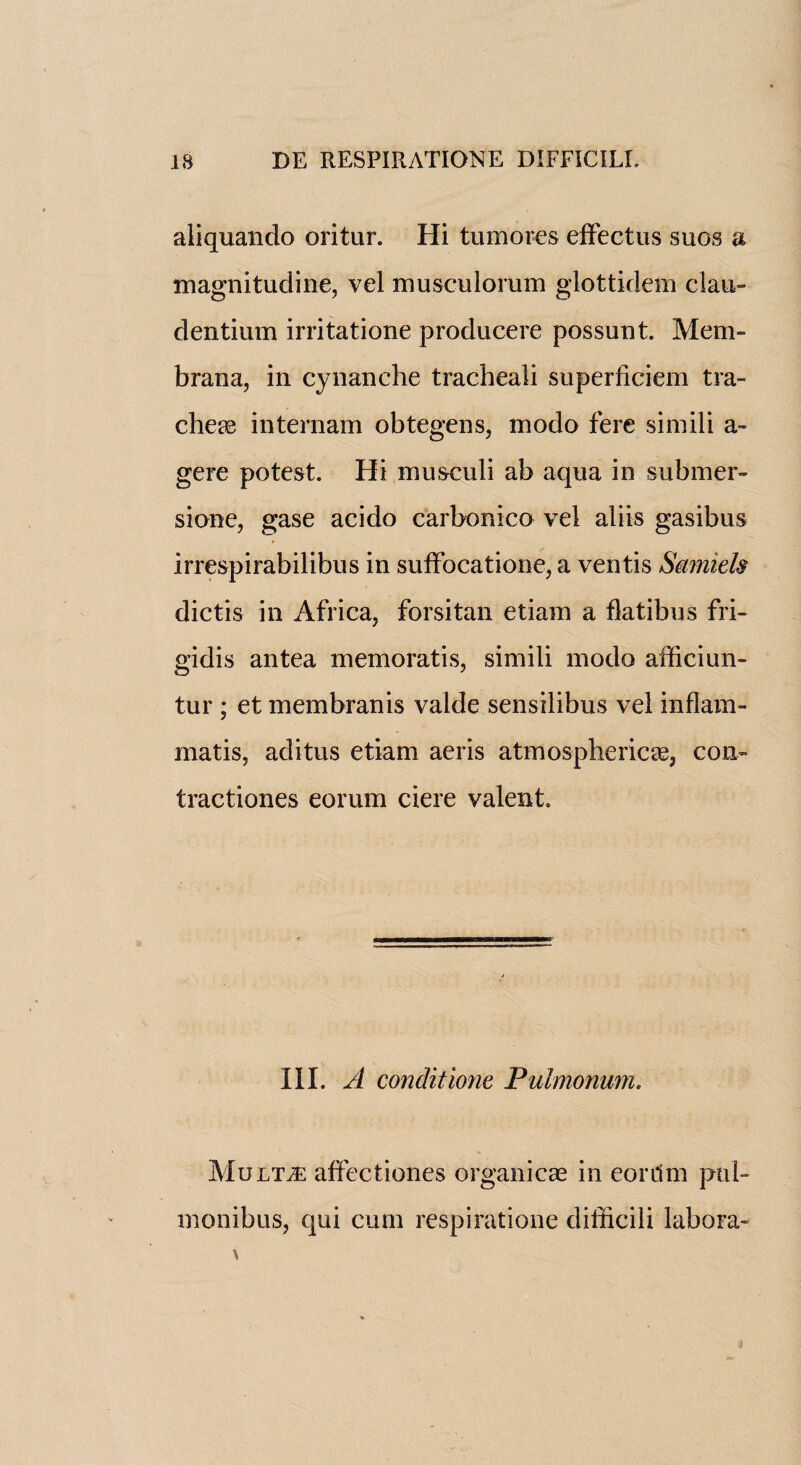 aliquando oritur. Hi tumores effectus suos a magnitudine, vel musculorum glottidem clan- dentium irritatione producere possuut. Mem- brana, in cynanche tracheali superficiem tra¬ cheae internam obtegens, modo fere simili a - gere potest. Hi musculi ab aqua in submer- sione, gase acido carbonico vel aliis gasibus irrespirabilibus in suffocatione, a ventis Smniels dictis in Africa, forsitan etiam a flatibus fri- gidis antea memoratis, simili modo afficiun- tur ; et membranis valde sensilibus vel in flam- matis, aditus etiam aeris atmospherics, con- tractiones eorum ciere valent. III. A conditions Pulmonum. Mult^e affectiones organicae in eoriim ptil- monibus, qui cum respiratione difficili labora-