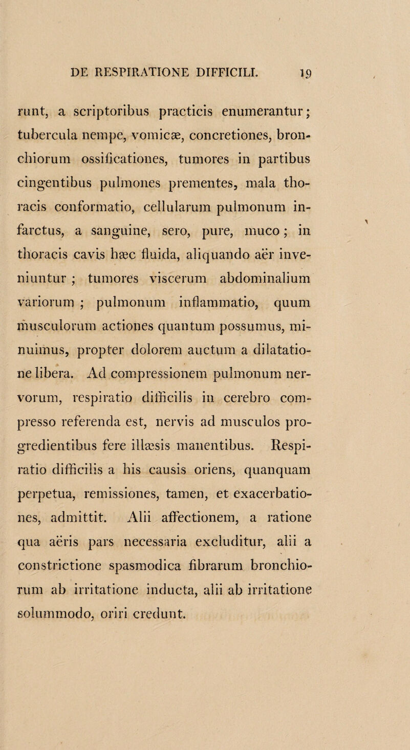 runt, a scriptoribus practicis enumerantur; tubercula nempe, vomicae, concretiones, bron- chiorum ossiflcationes, tumores in partibus cingentibus pulmones prementes, mala tho¬ racis conformatio, cellulamm pulmonum in- farctus, a sanguine, sero, pure, muco; in thoracis cavis haec fluida, aliquanclo aer inve- niuntur ; tumores viscerum abdominalium variorum ; pulmonum inflammatio, quum musculorum actiones quantum possumus, mi~ nuimus, propter dolorem auction a dilatatio- ne libera. Ad compressionem pulmonum ner¬ vorum, respiratio difficilis in cerebro com- presso referenda est, nervis ad musculos pro- gredientibus fere illaesis manentibus. Respi¬ ratio difficilis a his causis oriens, quanquam perpetua, remissiones, tamen, et exacerbatio- nes, admittit. Alii affectionem, a ratione qua aeris pars necessaria excluditur, alii a constrictione spasmodica fibrarum bronchio- rum ab irritatione inducta, alii ab irritatione solummodo, oriri credunt.