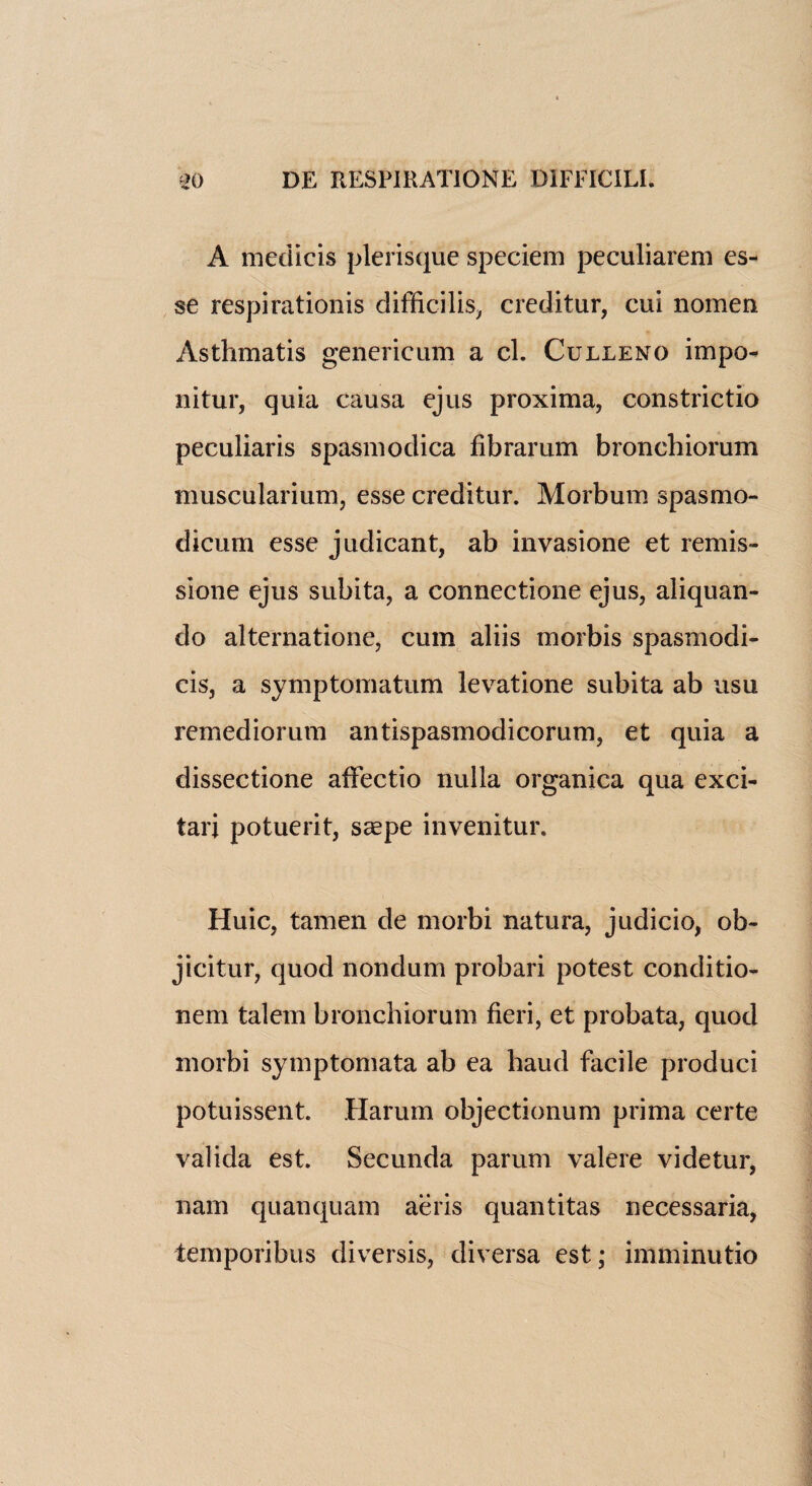 A medicis plerisque speciem peculiarem es¬ se respirationis difficilis, creditur, cui nomen Asthmatis genericum a cl. Culleno impo- nitur, quia causa ejus proxima, constrictio peculiaris spasmodica fibrarum bronchiorum muscularium, esse creditur. Morbum spasmo- dicum esse judicant, ab invasione et remis- sione ejus subita, a connectione ejus, aliquan- do alternatione, cum aliis morbis spasmodi- cis, a symptomatum levatione subita ab usu remediorum antispasmodicorum, et quia a dissectione affectio nulla organica qua exci- tarj potuerit, saepe invenitur. Huic, tamen de morbi natura, judicio, ob- jicitur, quod nondum probari potest conditio- nem talem bronchiorum fieri, et probata, quod morbi symptomata ab ea baud facile produci potuissent. Harum objectionum prima certe valida est. Secunda parum valere videtur, nam quanquam aeris quantitas necessaria, temporibus diversis, diversa est; imminutio