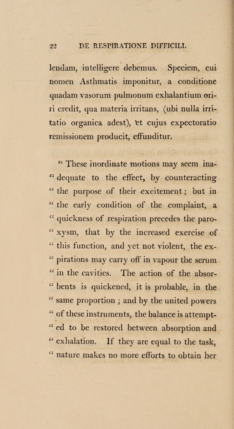 lendam, intelligere debemus. Speciem, cui nomen Asthmatis imponitur, a conditione quadam vasorum pulmonum exhalantium ori- ri credit, qua materia irritans, (ubi nulla irri- tatio organica adest), *et cujus expectoratio remissionem producit, effunditur. *4 These inordinate motions may seem ina~ 44 dequate to the effect, by counteracting 44 the purpose of their excitement; but in u the early condition of the complaint, a 44 quickness of respiration precedes the paro- 44 xysm, that by the increased exercise of “ this function, and yet not violent, the ex- “ pirations may carry off in vapour the serum cc in the cavities. The action of the absor- “ bents is quickened, it is probable, in the 44 same proportion ; and by the united powers 44 of these instruments, the balance is at temp t- 44 ed to be restored between absorption and 44 exhalation. If they are equal to the task, 44 nature makes no more efforts to obtain her