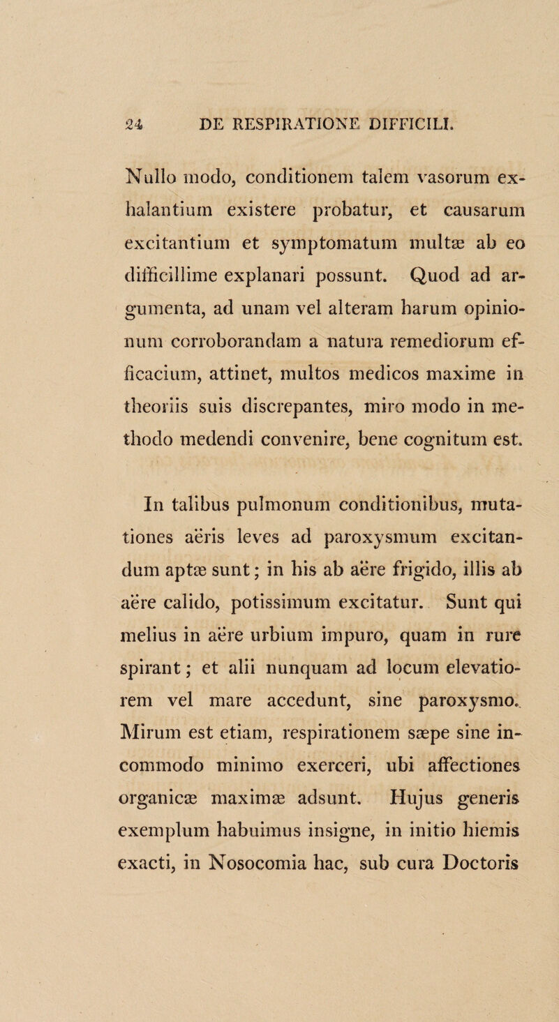 Nullo rnodo, conditionem talcm vasorum ex- halantium existere probatur, et causarum excitantium et symptomatum multge ab eo difficillime explanari possunt. Quod ad ar- gumenta, ad unam vel alteram harum opinio- num corroborandam a natura remediorum ef- ficacium, attinet, multos medicos maxime in theoriis suis discrepantes, miro modo in me- thodo medendi convenire, bene cognitum est In talibus pulmonum conditionibus, mu ta¬ li ones aeris leves ad paroxysmum excitan- dum aptre sunt; in his ab aere frigido, illis ab acre calido, potissimum excitatur. Sunt qui melius in aere urbium impuro, quam in rure spirant; et alii nunquam ad locum elevatio- rem vel mare accedunt, sine paroxysmo. Mirum est etiam, respirationem saepe sine in- commodo minimo exerceri, ubi affectiones organic as maxima adsunt. Hujus generis exemplum habuimus insigne, in initio hiemis exacti, in Nosocomia hac, sub cura Doctoris