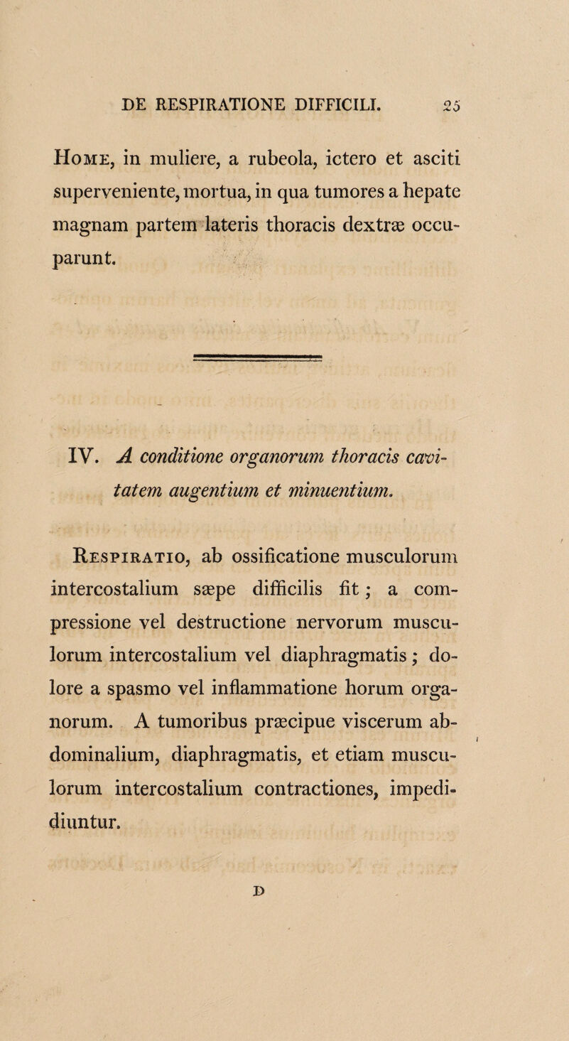 Home, in muliere, a rubeola, ictero et asciti superveniente,mortua, in qua tumores a hepate magnam partem lateris thoracis dextras occu- parunt. IV. A conditione organorum thoracis cam- tatem augentimn et minuentium. Respiratio, ab ossificatione musculorum intercostalium saspe difficilis fit; a com- pressione vel destructione nervorum muscu¬ lorum intercostalium vel diaphragmatis ; do- lore a spasmo vel inflammatione liorum orga¬ norum. A tumoribus prascipue viscerum ab- dominalium, diaphragmatis, et etiam muscu¬ lorum intercostalium contractiones, impedi- diuntur. i)