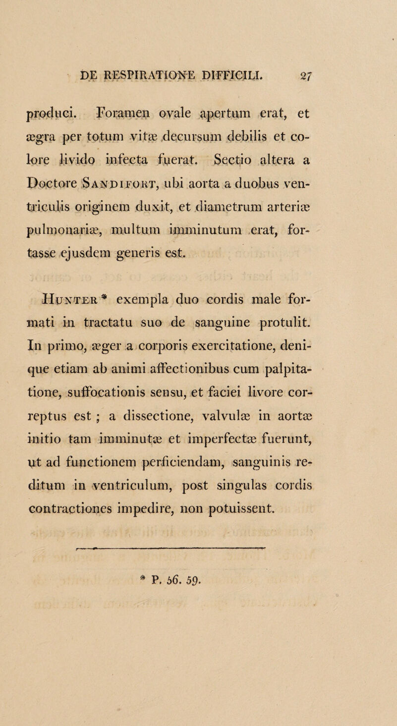 produci. Foramen ovale apertum erat, et aegra per totum vitae decursum debilis et co¬ lore Jivido infecta fuerat. Sectio altera a Doc tore Sandifort, ubi aorta a duobns ven- triculis originem dux it, et diametrum arteriae pulmonariae, mu 1 turn imminutum erat, for- tasse ejusdem generis est. Hunter # exempla duo cordis male for- mati in tractatu suo de sanguine protulit. In primo, aeger a corporis exercitatione, deni- que etiam ab animi affectionibus cum palpita- tione, suffocationis sensu, et faciei livore cor- reptus est ; a dissectione, valvulae in aortas initio tarn imminutae et imperfectae fuerunt, lit ad functionem perficiendam, sanguinis re¬ ditu m in ventriculum, post singulas cordis contractiones impedire, non potuissent. r * P. b6. 59-