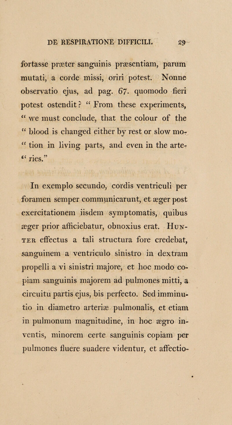fortasse printer sanguinis praesentiam, parum mutati, a corde missi, oriri potest. Nonne observatio ejus, ad pag. 67* quomodo fieri potest ostendit ? “ From these experiments, “ we must conclude, that the colour of the “ blood is changed either by rest or slow mo- “ tion in living parts, and even in the arte- “ ries.” In exemplo secundo, cordis ventriculi per foramen semper communicarunt, et aeger post exercitationem iisdem symptomatis, quibus asger prior afficiebatur, obnoxius erat. Hun¬ ter effectus a tali structura fore credebat, sanguinem a ventriculo sinistro in dextram propelli a vi sinistri majore, et hoc modo co- pi am sanguinis majorem ad pulmones mitti, a circuitu partis ejus, bis perfecto. Sed imminu- tio in diametro arterias pulmonalis, et etiam in pulmonum magnitudine, in hoc aegro in- ventis, minorem certe sanguinis copiam per pulmones fluere suadere videntur, et affectio-